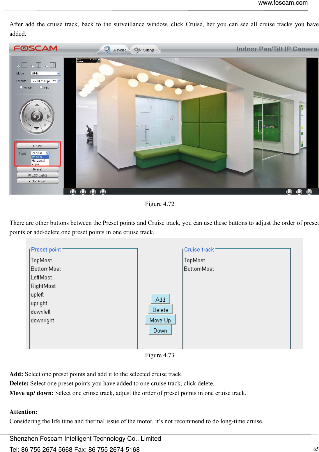  www.foscam.com            Shenzhen Foscam Intelligent Technology Co., Limited Tel: 86 755 2674 5668 Fax: 86 755 2674 5168  65 After add the cruise track, back to the surveillance window, click Cruise, her you can see all cruise tracks you have added.  Figure 4.72   There are other buttons between the Preset points and Cruise track, you can use these buttons to adjust the order of preset points or add/delete one preset points in one cruise track,  Figure 4.73   Add: Select one preset points and add it to the selected cruise track. Delete: Select one preset points you have added to one cruise track, click delete. Move up/ down: Select one cruise track, adjust the order of preset points in one cruise track.  Attention:  Considering the life time and thermal issue of the motor, it&rsquo;s not recommend to do long-time cruise. 