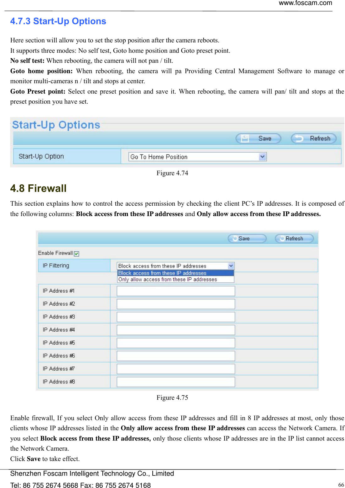  www.foscam.com            Shenzhen Foscam Intelligent Technology Co., Limited Tel: 86 755 2674 5668 Fax: 86 755 2674 5168  664.7.3 Start-Up Options Here section will allow you to set the stop position after the camera reboots.   It supports three modes: No self test, Goto home position and Goto preset point. No self test: When rebooting, the camera will not pan / tilt. Goto home position: When rebooting, the camera will pa Providing Central Management Software to manage or monitor multi-cameras n / tilt and stops at center. Goto Preset point: Select one preset position and save it. When rebooting, the camera will pan/ tilt and stops at the preset position you have set.   Figure 4.74  4.8 Firewall  This section explains how to control the access permission by checking the client PC&rsquo;s IP addresses. It is composed of the following columns: Block access from these IP addresses and Only allow access from these IP addresses.   Figure 4.75   Enable firewall, If you select Only allow access from these IP addresses and fill in 8 IP addresses at most, only those clients whose IP addresses listed in the Only allow access from these IP addresses can access the Network Camera. If you select Block access from these IP addresses, only those clients whose IP addresses are in the IP list cannot access the Network Camera. Click Save to take effect. 
