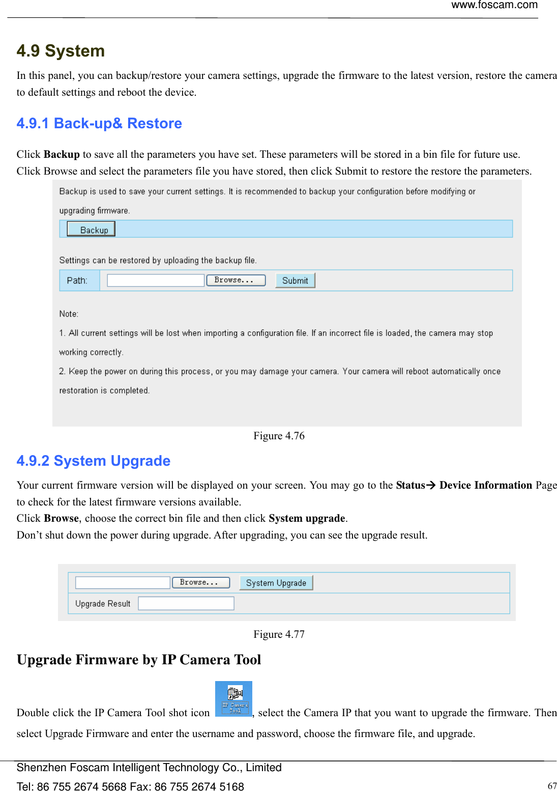  www.foscam.com            Shenzhen Foscam Intelligent Technology Co., Limited Tel: 86 755 2674 5668 Fax: 86 755 2674 5168  67 4.9 System In this panel, you can backup/restore your camera settings, upgrade the firmware to the latest version, restore the camera to default settings and reboot the device. 4.9.1 Back-up&amp; Restore Click Backup to save all the parameters you have set. These parameters will be stored in a bin file for future use. Click Browse and select the parameters file you have stored, then click Submit to restore the restore the parameters.  Figure 4.76  4.9.2 System Upgrade Your current firmware version will be displayed on your screen. You may go to the Status Device Information Page to check for the latest firmware versions available. Click Browse, choose the correct bin file and then click System upgrade.  Don&rsquo;t shut down the power during upgrade. After upgrading, you can see the upgrade result.   Figure 4.77  Upgrade Firmware by IP Camera Tool Double click the IP Camera Tool shot icon , select the Camera IP that you want to upgrade the firmware. Then select Upgrade Firmware and enter the username and password, choose the firmware file, and upgrade. 
