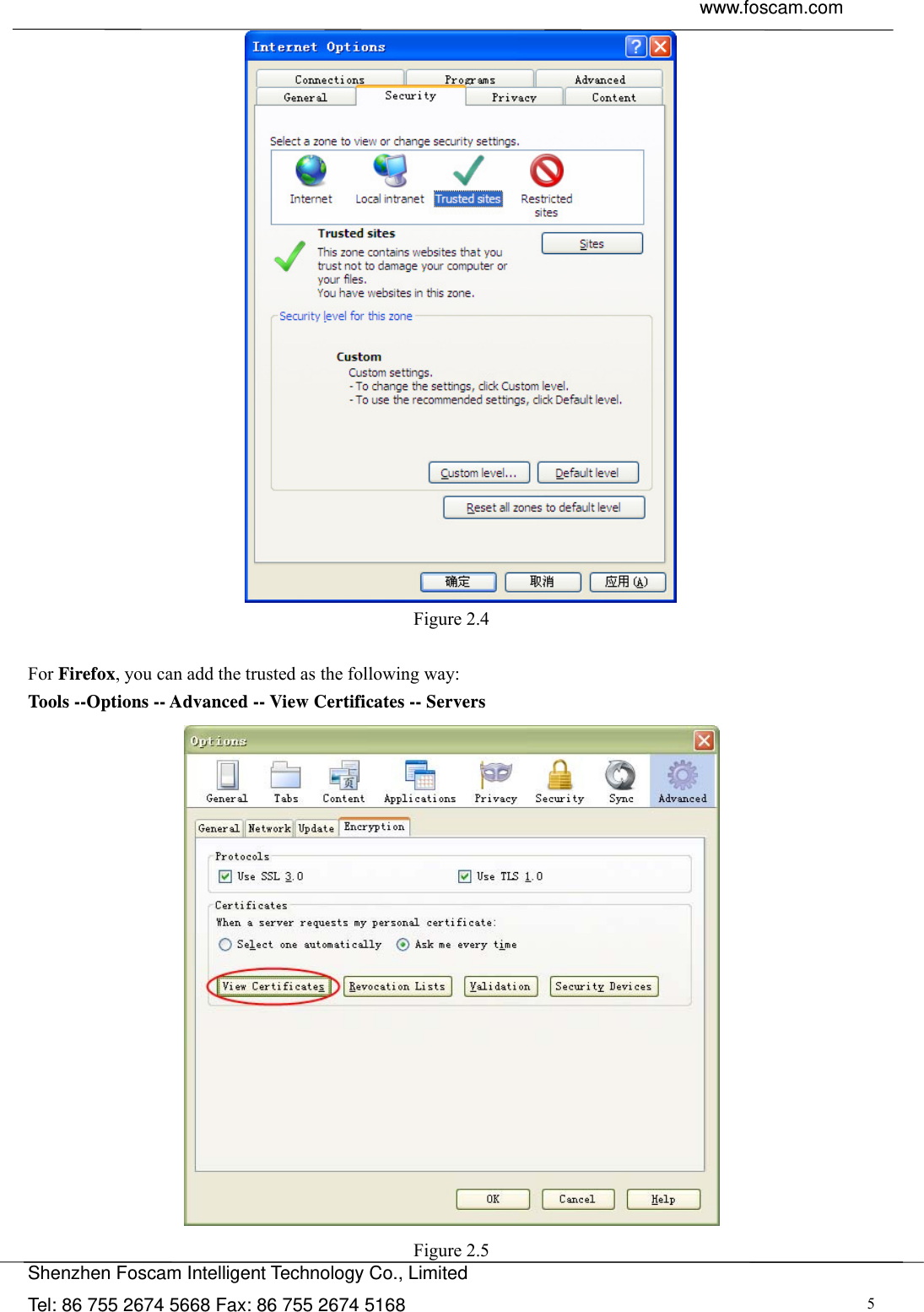  www.foscam.com               Shenzhen Foscam Intelligent Technology Co., Limited Tel: 86 755 2674 5668 Fax: 86 755 2674 5168  5 Figure 2.4  For Firefox, you can add the trusted as the following way:   Tools --Options -- Advanced -- View Certificates -- Servers   Figure 2.5 