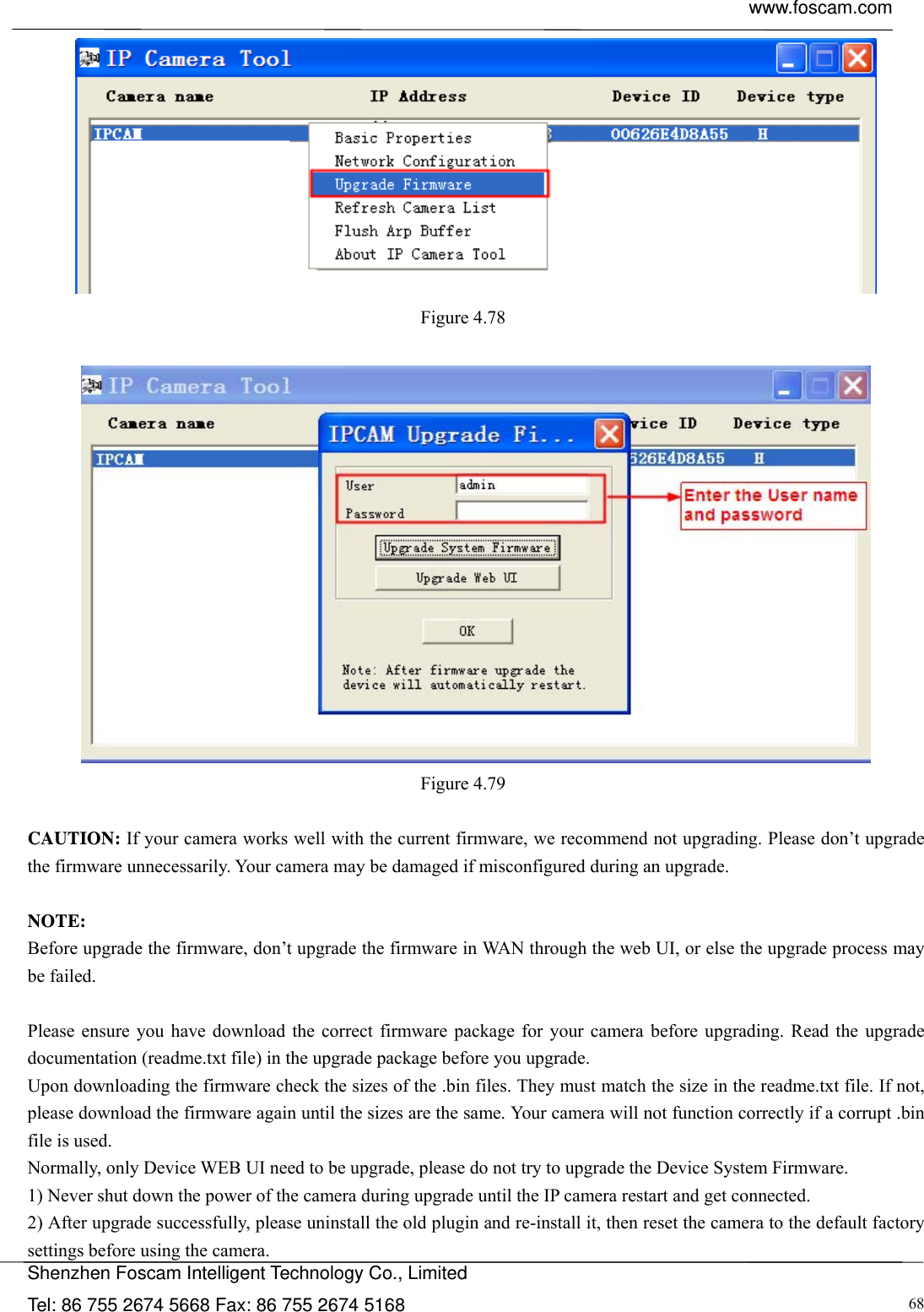  www.foscam.com            Shenzhen Foscam Intelligent Technology Co., Limited Tel: 86 755 2674 5668 Fax: 86 755 2674 5168  68 Figure 4.78    Figure 4.79   CAUTION: If your camera works well with the current firmware, we recommend not upgrading. Please don&rsquo;t upgrade the firmware unnecessarily. Your camera may be damaged if misconfigured during an upgrade.    NOTE:  Before upgrade the firmware, don&rsquo;t upgrade the firmware in WAN through the web UI, or else the upgrade process may be failed.    Please ensure you have download the correct firmware package for your camera before upgrading. Read the upgrade documentation (readme.txt file) in the upgrade package before you upgrade. Upon downloading the firmware check the sizes of the .bin files. They must match the size in the readme.txt file. If not, please download the firmware again until the sizes are the same. Your camera will not function correctly if a corrupt .bin file is used. Normally, only Device WEB UI need to be upgrade, please do not try to upgrade the Device System Firmware. 1) Never shut down the power of the camera during upgrade until the IP camera restart and get connected. 2) After upgrade successfully, please uninstall the old plugin and re-install it, then reset the camera to the default factory settings before using the camera. 