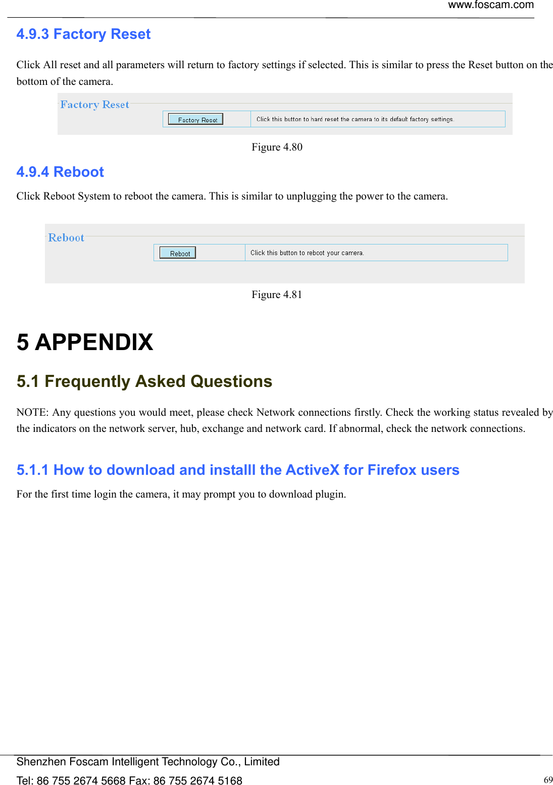  www.foscam.com            Shenzhen Foscam Intelligent Technology Co., Limited Tel: 86 755 2674 5668 Fax: 86 755 2674 5168  694.9.3 Factory Reset Click All reset and all parameters will return to factory settings if selected. This is similar to press the Reset button on the bottom of the camera.  Figure 4.80  4.9.4 Reboot Click Reboot System to reboot the camera. This is similar to unplugging the power to the camera.   Figure 4.81   5 APPENDIX 5.1 Frequently Asked Questions NOTE: Any questions you would meet, please check Network connections firstly. Check the working status revealed by the indicators on the network server, hub, exchange and network card. If abnormal, check the network connections.  5.1.1 How to download and installl the ActiveX for Firefox users  For the first time login the camera, it may prompt you to download plugin. 