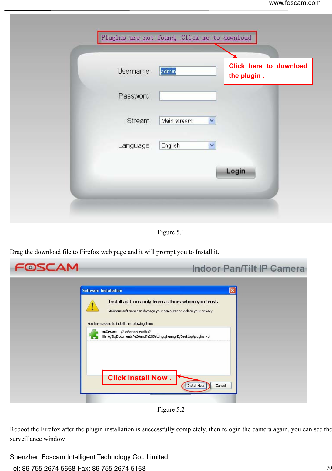  www.foscam.com            Shenzhen Foscam Intelligent Technology Co., Limited Tel: 86 755 2674 5668 Fax: 86 755 2674 5168  70 Figure 5.1  Drag the download file to Firefox web page and it will prompt you to Install it.  Figure 5.2  Reboot the Firefox after the plugin installation is successfully completely, then relogin the camera again, you can see the surveillance window   Click Install Now .Click here to download the plugin . 