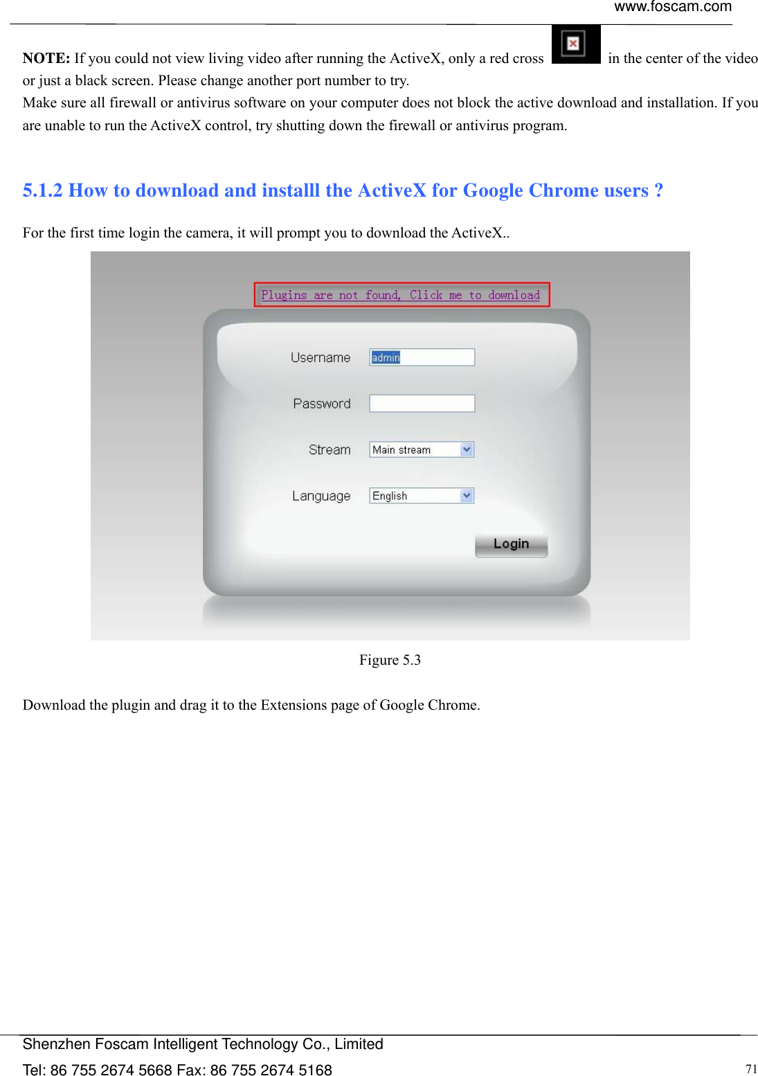  www.foscam.com            Shenzhen Foscam Intelligent Technology Co., Limited Tel: 86 755 2674 5668 Fax: 86 755 2674 5168  71NOTE: If you could not view living video after running the ActiveX, only a red cross    in the center of the video or just a black screen. Please change another port number to try. Make sure all firewall or antivirus software on your computer does not block the active download and installation. If you are unable to run the ActiveX control, try shutting down the firewall or antivirus program.  5.1.2 How to download and installl the ActiveX for Google Chrome users ? For the first time login the camera, it will prompt you to download the ActiveX..     Figure 5.3  Download the plugin and drag it to the Extensions page of Google Chrome.  