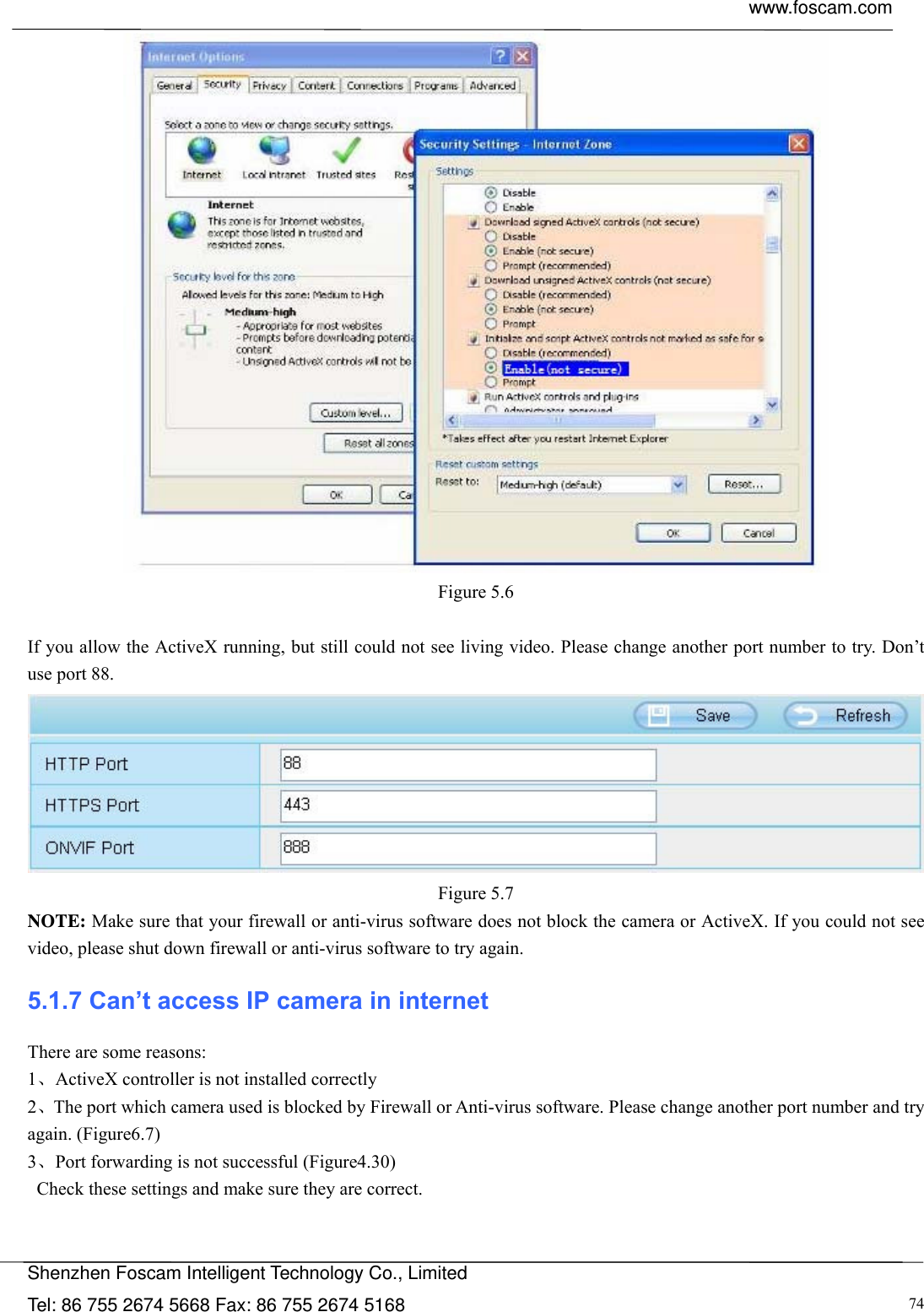  www.foscam.com            Shenzhen Foscam Intelligent Technology Co., Limited Tel: 86 755 2674 5668 Fax: 86 755 2674 5168  74 Figure 5.6  If you allow the ActiveX running, but still could not see living video. Please change another port number to try. Don&rsquo;t use port 88.  Figure 5.7 NOTE: Make sure that your firewall or anti-virus software does not block the camera or ActiveX. If you could not see video, please shut down firewall or anti-virus software to try again. 5.1.7 Can&rsquo;t access IP camera in internet There are some reasons: 1、ActiveX controller is not installed correctly   2、The port which camera used is blocked by Firewall or Anti-virus software. Please change another port number and try again. (Figure6.7)   3、Port forwarding is not successful (Figure4.30)   Check these settings and make sure they are correct. 