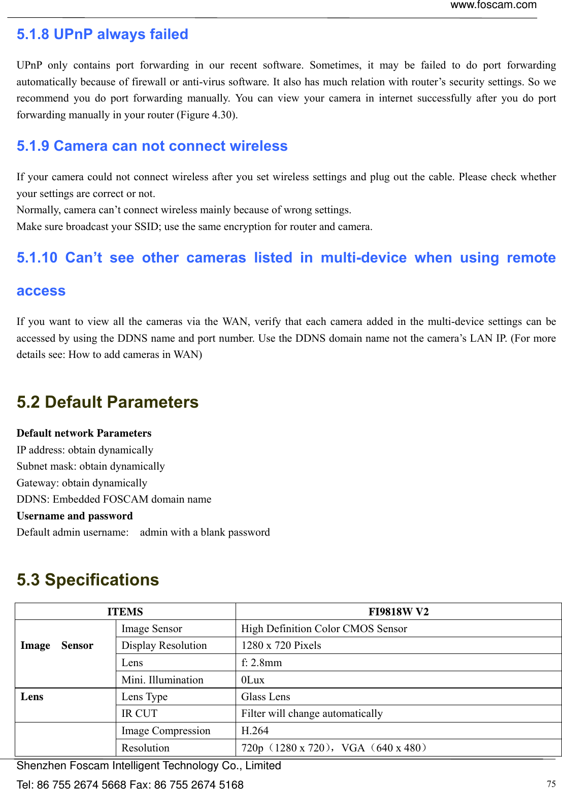  www.foscam.com            Shenzhen Foscam Intelligent Technology Co., Limited Tel: 86 755 2674 5668 Fax: 86 755 2674 5168  755.1.8 UPnP always failed UPnP only contains port forwarding in our recent software. Sometimes, it may be failed to do port forwarding automatically because of firewall or anti-virus software. It also has much relation with router&rsquo;s security settings. So we recommend you do port forwarding manually. You can view your camera in internet successfully after you do port forwarding manually in your router (Figure 4.30). 5.1.9 Camera can not connect wireless If your camera could not connect wireless after you set wireless settings and plug out the cable. Please check whether your settings are correct or not.   Normally, camera can&rsquo;t connect wireless mainly because of wrong settings. Make sure broadcast your SSID; use the same encryption for router and camera.   5.1.10 Can&rsquo;t see other cameras listed in multi-device when using remote access If you want to view all the cameras via the WAN, verify that each camera added in the multi-device settings can be accessed by using the DDNS name and port number. Use the DDNS domain name not the camera&rsquo;s LAN IP. (For more details see: How to add cameras in WAN)  5.2 Default Parameters Default network Parameters IP address: obtain dynamically Subnet mask: obtain dynamically   Gateway: obtain dynamically DDNS: Embedded FOSCAM domain name Username and password Default admin username:    admin with a blank password  5.3 Specifications ITEMS FI9818W V2 Image Sensor  High Definition Color CMOS Sensor Display Resolution  1280 x 720 Pixels Lens f: 2.8mm  Image  Sensor Mini. Illumination  0Lux Lens Type  Glass Lens Lens IR CUT  Filter will change automatically Image Compression  H.264   Resolution 720p（1280 x 720），VGA（640 x 480） 