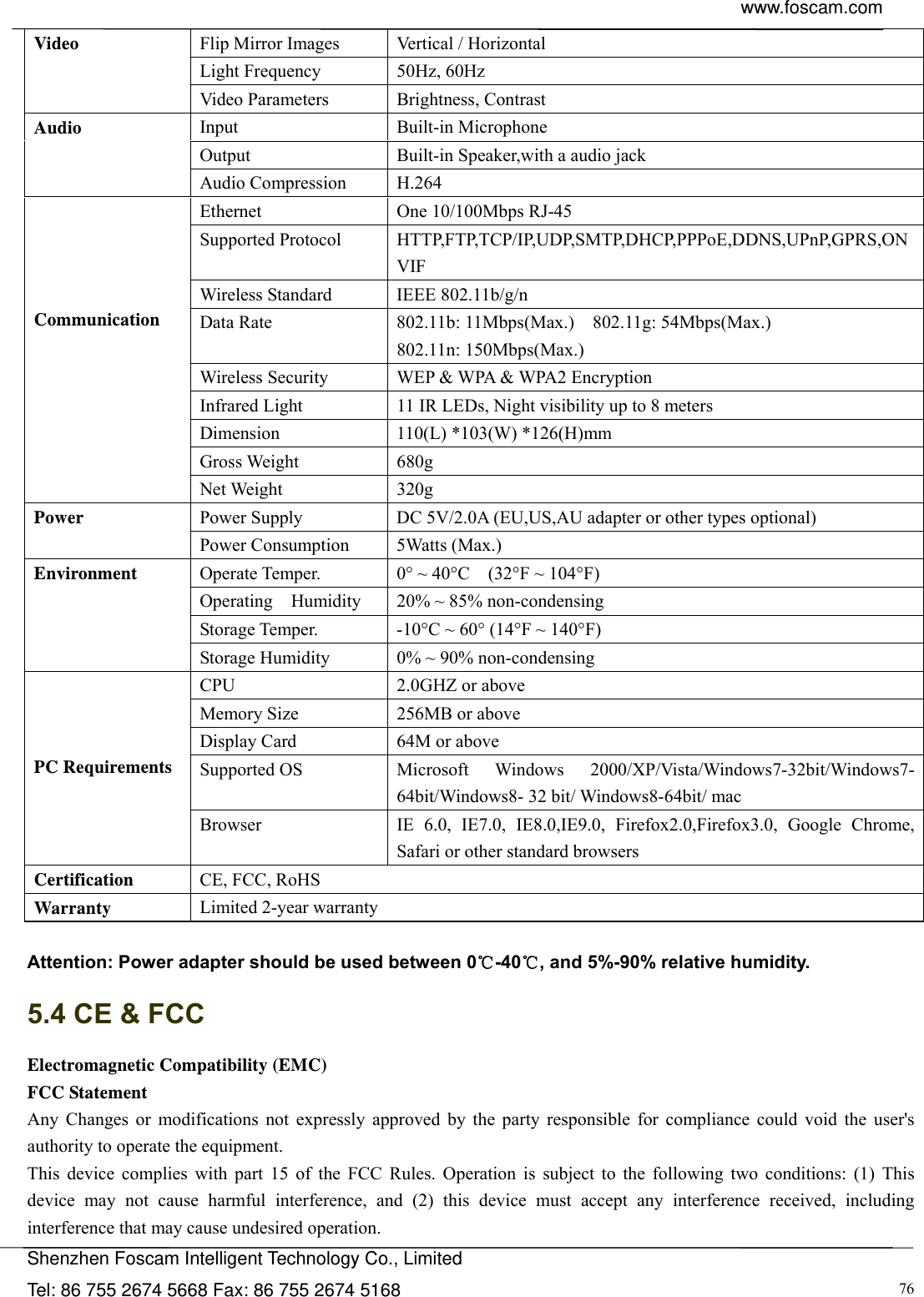  www.foscam.com            Shenzhen Foscam Intelligent Technology Co., Limited Tel: 86 755 2674 5668 Fax: 86 755 2674 5168  76Flip Mirror Images  Vertical / Horizontal Light Frequency  50Hz, 60Hz Video Video Parameters  Brightness, Contrast Input Built-in Microphone Output  Built-in Speaker,with a audio jack Audio Audio Compression  H.264 Ethernet  One 10/100Mbps RJ-45 Supported Protocol  HTTP,FTP,TCP/IP,UDP,SMTP,DHCP,PPPoE,DDNS,UPnP,GPRS,ONVIF Wireless Standard  IEEE 802.11b/g/n Data Rate  802.11b: 11Mbps(Max.)    802.11g: 54Mbps(Max.) 802.11n: 150Mbps(Max.) Wireless Security  WEP &amp; WPA &amp; WPA2 Encryption Infrared Light  11 IR LEDs, Night visibility up to 8 meters Dimension  110(L) *103(W) *126(H)mm Gross Weight  680g     Communication Net Weight  320g Power Supply  DC 5V/2.0A (EU,US,AU adapter or other types optional) Power Power Consumption  5Watts (Max.) Operate Temper.  0&deg; ~ 40&deg;C    (32&deg;F ~ 104&deg;F) Operating  Humidity  20% ~ 85% non-condensing Storage Temper.  -10&deg;C ~ 60&deg; (14&deg;F ~ 140&deg;F) Environment Storage Humidity  0% ~ 90% non-condensing CPU 2.0GHZ or above  Memory Size  256MB or above   Display Card  64M or above Supported OS  Microsoft  Windows  2000/XP/Vista/Windows7-32bit/Windows7- 64bit/Windows8- 32 bit/ Windows8-64bit/ mac    PC Requirements Browser  IE 6.0, IE7.0, IE8.0,IE9.0, Firefox2.0,Firefox3.0, Google Chrome, Safari or other standard browsers Certification  CE, FCC, RoHS Warranty  Limited 2-year warranty  Attention: Power adapter should be used between 0℃-40℃, and 5%-90% relative humidity. 5.4 CE &amp; FCC Electromagnetic Compatibility (EMC) FCC Statement Any Changes or modifications not expressly approved by the party responsible for compliance could void the user's   authority to operate the equipment. This device complies with part 15 of the FCC Rules. Operation is subject to the following two conditions: (1) This device may not cause harmful interference, and (2) this device must accept any interference received, including  interference that may cause undesired operation. 