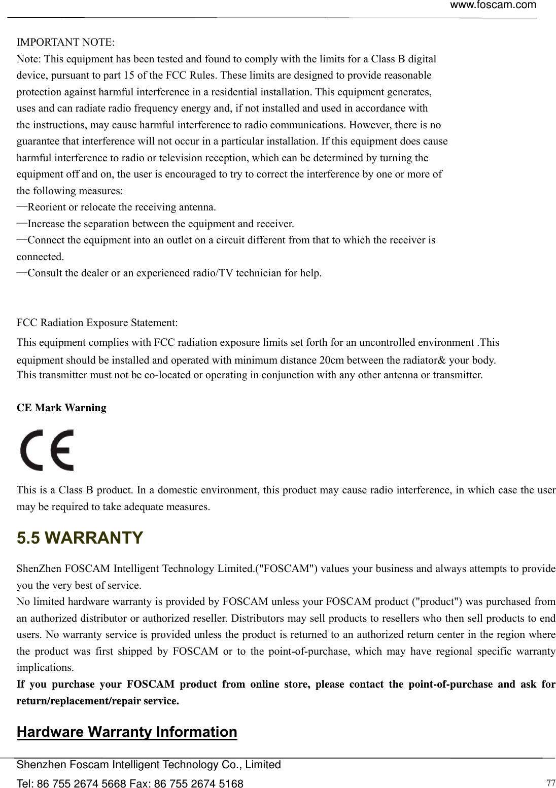  www.foscam.com            Shenzhen Foscam Intelligent Technology Co., Limited Tel: 86 755 2674 5668 Fax: 86 755 2674 5168  77 IMPORTANT NOTE: Note: This equipment has been tested and found to comply with the limits for a Class B digital device, pursuant to part 15 of the FCC Rules. These limits are designed to provide reasonable protection against harmful interference in a residential installation. This equipment generates, uses and can radiate radio frequency energy and, if not installed and used in accordance with the instructions, may cause harmful interference to radio communications. However, there is no guarantee that interference will not occur in a particular installation. If this equipment does cause harmful interference to radio or television reception, which can be determined by turning the equipment off and on, the user is encouraged to try to correct the interference by one or more of the following measures: &mdash;Reorient or relocate the receiving antenna. &mdash;Increase the separation between the equipment and receiver. &mdash;Connect the equipment into an outlet on a circuit different from that to which the receiver is connected. &mdash;Consult the dealer or an experienced radio/TV technician for help.   FCC Radiation Exposure Statement:     This equipment complies with FCC radiation exposure limits set forth for an uncontrolled environment .This equipment should be installed and operated with minimum distance 20cm between the radiator&amp; your body.     This transmitter must not be co-located or operating in conjunction with any other antenna or transmitter.  CE Mark Warning    This is a Class B product. In a domestic environment, this product may cause radio interference, in which case the user may be required to take adequate measures. 5.5 WARRANTY ShenZhen FOSCAM Intelligent Technology Limited.("FOSCAM") values your business and always attempts to provide you the very best of service. No limited hardware warranty is provided by FOSCAM unless your FOSCAM product ("product") was purchased from an authorized distributor or authorized reseller. Distributors may sell products to resellers who then sell products to end users. No warranty service is provided unless the product is returned to an authorized return center in the region where the product was first shipped by FOSCAM or to the point-of-purchase, which may have regional specific warranty implications. If you purchase your FOSCAM product from online store, please contact the point-of-purchase and ask for return/replacement/repair service.   Hardware Warranty Information 