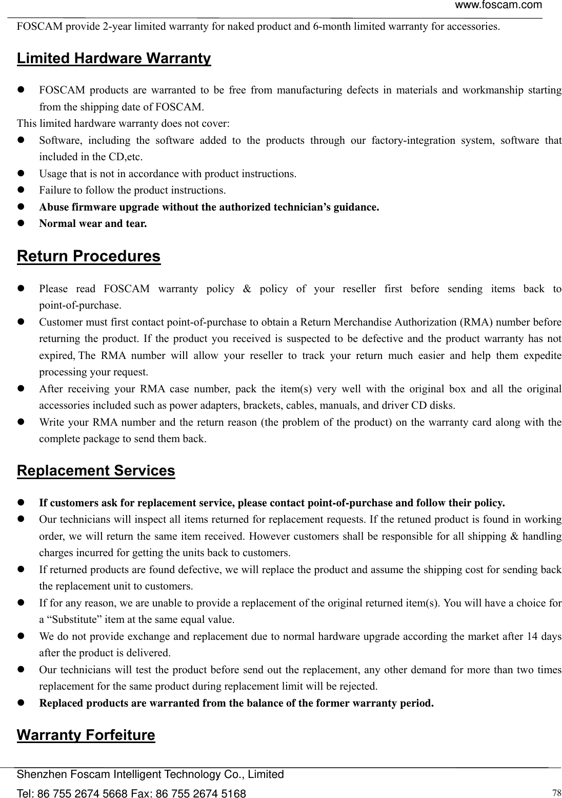  www.foscam.com            Shenzhen Foscam Intelligent Technology Co., Limited Tel: 86 755 2674 5668 Fax: 86 755 2674 5168  78FOSCAM provide 2-year limited warranty for naked product and 6-month limited warranty for accessories. Limited Hardware Warranty  FOSCAM products are warranted to be free from manufacturing defects in materials and workmanship starting from the shipping date of FOSCAM. This limited hardware warranty does not cover:  Software, including the software added to the products through our factory-integration system, software that included in the CD,etc.  Usage that is not in accordance with product instructions.  Failure to follow the product instructions.  Abuse firmware upgrade without the authorized technician&rsquo;s guidance.  Normal wear and tear. Return Procedures  Please read FOSCAM warranty policy &amp; policy of your reseller first before sending items back to point-of-purchase.  Customer must first contact point-of-purchase to obtain a Return Merchandise Authorization (RMA) number before returning the product. If the product you received is suspected to be defective and the product warranty has not expired, The RMA number will allow your reseller to track your return much easier and help them expedite processing your request.   After receiving your RMA case number, pack the item(s) very well with the original box and all the original accessories included such as power adapters, brackets, cables, manuals, and driver CD disks.  Write your RMA number and the return reason (the problem of the product) on the warranty card along with the complete package to send them back. Replacement Services  If customers ask for replacement service, please contact point-of-purchase and follow their policy.  Our technicians will inspect all items returned for replacement requests. If the retuned product is found in working order, we will return the same item received. However customers shall be responsible for all shipping &amp; handling charges incurred for getting the units back to customers.  If returned products are found defective, we will replace the product and assume the shipping cost for sending back the replacement unit to customers.  If for any reason, we are unable to provide a replacement of the original returned item(s). You will have a choice for a &ldquo;Substitute&rdquo; item at the same equal value.  We do not provide exchange and replacement due to normal hardware upgrade according the market after 14 days after the product is delivered.    Our technicians will test the product before send out the replacement, any other demand for more than two times replacement for the same product during replacement limit will be rejected.  Replaced products are warranted from the balance of the former warranty period.   Warranty Forfeiture 