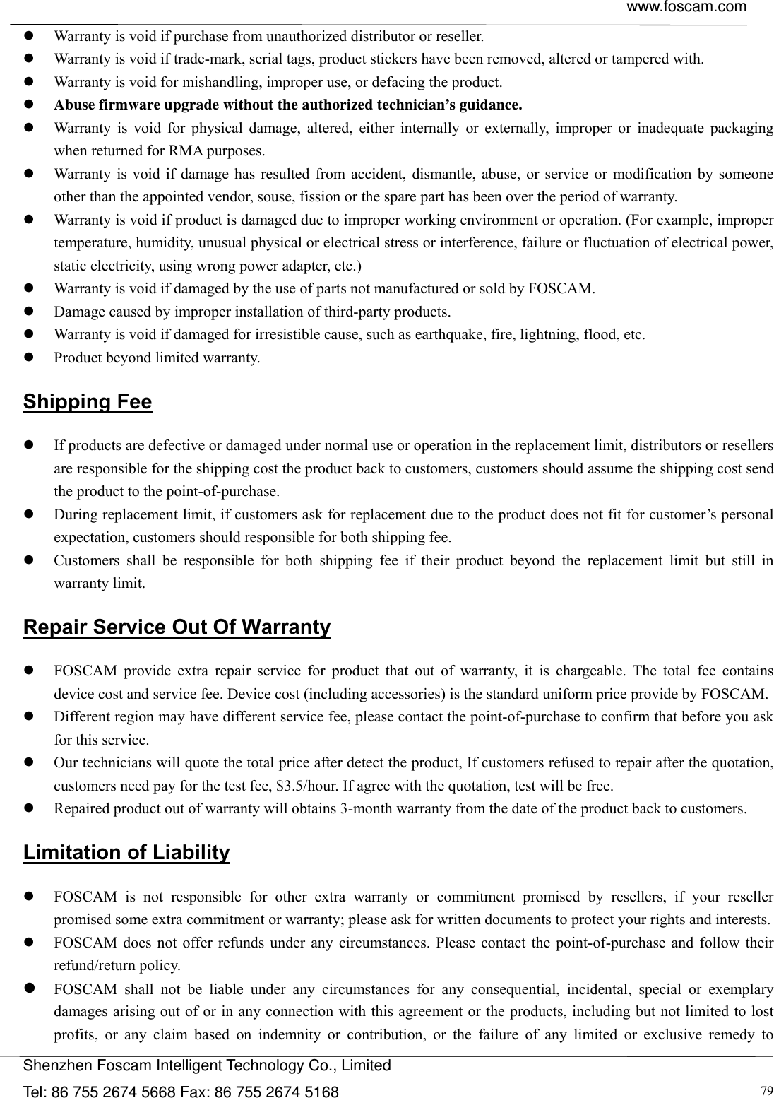  www.foscam.com            Shenzhen Foscam Intelligent Technology Co., Limited Tel: 86 755 2674 5668 Fax: 86 755 2674 5168  79 Warranty is void if purchase from unauthorized distributor or reseller.  Warranty is void if trade-mark, serial tags, product stickers have been removed, altered or tampered with.  Warranty is void for mishandling, improper use, or defacing the product.    Abuse firmware upgrade without the authorized technician&rsquo;s guidance.  Warranty is void for physical damage, altered, either internally or externally, improper or inadequate packaging when returned for RMA purposes.  Warranty is void if damage has resulted from accident, dismantle, abuse, or service or modification by someone other than the appointed vendor, souse, fission or the spare part has been over the period of warranty.    Warranty is void if product is damaged due to improper working environment or operation. (For example, improper temperature, humidity, unusual physical or electrical stress or interference, failure or fluctuation of electrical power, static electricity, using wrong power adapter, etc.)  Warranty is void if damaged by the use of parts not manufactured or sold by FOSCAM.  Damage caused by improper installation of third-party products.  Warranty is void if damaged for irresistible cause, such as earthquake, fire, lightning, flood, etc.  Product beyond limited warranty. Shipping Fee  If products are defective or damaged under normal use or operation in the replacement limit, distributors or resellers are responsible for the shipping cost the product back to customers, customers should assume the shipping cost send the product to the point-of-purchase.  During replacement limit, if customers ask for replacement due to the product does not fit for customer&rsquo;s personal expectation, customers should responsible for both shipping fee.  Customers shall be responsible for both shipping fee if their product beyond the replacement limit but still in warranty limit.   Repair Service Out Of Warranty  FOSCAM provide extra repair service for product that out of warranty, it is chargeable. The total fee contains device cost and service fee. Device cost (including accessories) is the standard uniform price provide by FOSCAM.  Different region may have different service fee, please contact the point-of-purchase to confirm that before you ask for this service.  Our technicians will quote the total price after detect the product, If customers refused to repair after the quotation, customers need pay for the test fee, $3.5/hour. If agree with the quotation, test will be free.  Repaired product out of warranty will obtains 3-month warranty from the date of the product back to customers. Limitation of Liability  FOSCAM is not responsible for other extra warranty or commitment promised by resellers, if your reseller promised some extra commitment or warranty; please ask for written documents to protect your rights and interests.  FOSCAM does not offer refunds under any circumstances. Please contact the point-of-purchase and follow their refund/return policy.  FOSCAM shall not be liable under any circumstances for any consequential, incidental, special or exemplary damages arising out of or in any connection with this agreement or the products, including but not limited to lost profits, or any claim based on indemnity or contribution, or the failure of any limited or exclusive remedy to 