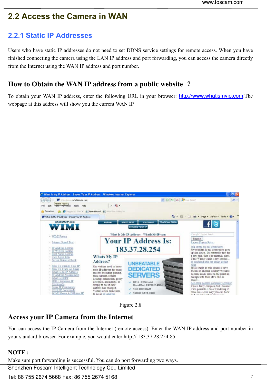  www.foscam.com               Shenzhen Foscam Intelligent Technology Co., Limited Tel: 86 755 2674 5668 Fax: 86 755 2674 5168  72.2 Access the Camera in WAN 2.2.1 Static IP Addresses Users who have static IP addresses do not need to set DDNS service settings for remote access. When you have finished connecting the camera using the LAN IP address and port forwarding, you can access the camera directly from the Internet using the WAN IP address and port number.    How to Obtain the WAN IP address from a public website  ？ To obtain your WAN IP address, enter the following URL in your browser: http://www.whatismyip.com.The webpage at this address will show you the current WAN IP.             Figure 2.8 Access your IP Camera from the Internet You can access the IP Camera from the Internet (remote access). Enter the WAN IP address and port number in your standard browser. For example, you would enter http:// 183.37.28.254:85  NOTE : Make sure port forwarding is successful. You can do port forwarding two ways.   