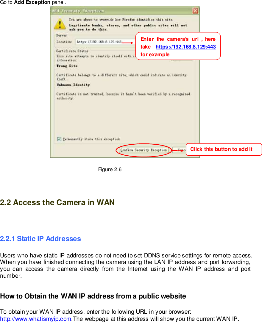                                                         9 wwwwwwww..ffoossccaamm..ccoomm  SShheennzzhheenn  FFoossccaamm  IInntteelllliiggeenntt  TTeecchhnnoollooggyy  CCoo..,,  LLiimmiitteedd  TTeell::  8866  775555  22667744  55666688  FFaaxx::  8866  775555  22667744  55116688                                                                                                                        9                                                                                                                                                                                                                                                                                                                Go to Add Exception panel.   Figure 2.6   2.2 Access the Camera in WAN    2.2.1 Static IP Addresses Users who have static IP addresses do not need to set DDNS service settings for remote access. When you have finished connecting the camera using the LAN IP address and port forwarding, you  can  access  the  camera  directly  from  the  Internet  using  the  WAN  IP  address  and  port number.     How to Obtain the WAN IP address from a public website  To obtain your WAN IP address, enter the following URL in your browser: http://www.whatismyip.com.The webpage at this address will show you the current WAN IP.  Enter  the  camera&rsquo;s  url  ,  here take  https://192.168.8.129:443  for example Click this button to add it  