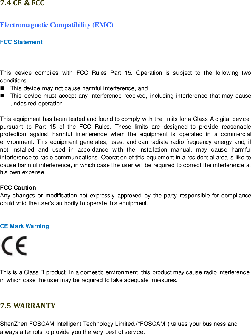                                                         99 wwwwwwww..ffoossccaamm..ccoomm  SShheennzzhheenn  FFoossccaamm  IInntteelllliiggeenntt  TTeecchhnnoollooggyy  CCoo..,,  LLiimmiitteedd  TTeell::  8866  775555  22667744  55666688  FFaaxx::  8866  775555  22667744  55116688                                                                                                                        99                                                                                                                                                                                                                                                                                                               7.4 CE &amp; FCC Electromagnetic Compatibility (EMC) FCC Statement  This  device  compiles  with  FCC  Rules  Part  15.  Operation  is  subject  to  the  following  two conditions.   This device may not cause harmful interference, and   This  device must accept  any interference  received, including interference that may cause undesired operation.  This equipment has been tested and found to comply with the limits for a Class A digital device, pursuant  to  Part  15  of  the  FCC  Rules.  These  limits  are  designed  to  provide  reasonable protection  against  harmful  interference  when  the  equipment  is  operated  in  a  commercial environment. This  equipment  generates, uses, and can  radiate  radio  frequency  energy  and, if not  installed  and  used  in  accordance  with  the  installation  manual,  may  cause  harmful interference to radio communications. Operation of this equipment in a residential area is like to cause harmful interference, in which case the user will be required to correct the interference at his own expense.  FCC Caution   Any changes or  modification  not  expressly approved  by the party responsible  for compliance could void the user&rsquo;s authority to operate this equipment.   CE Mark Warning     This is a Class B product. In a domestic environment, this product may cause radio interference, in which case the user may be required to take adequate measures.  7.5 WARRANTY ShenZhen FOSCAM Intelligent Technology Limited.("FOSCAM") values your business and always attempts to provide you the very best of service. 