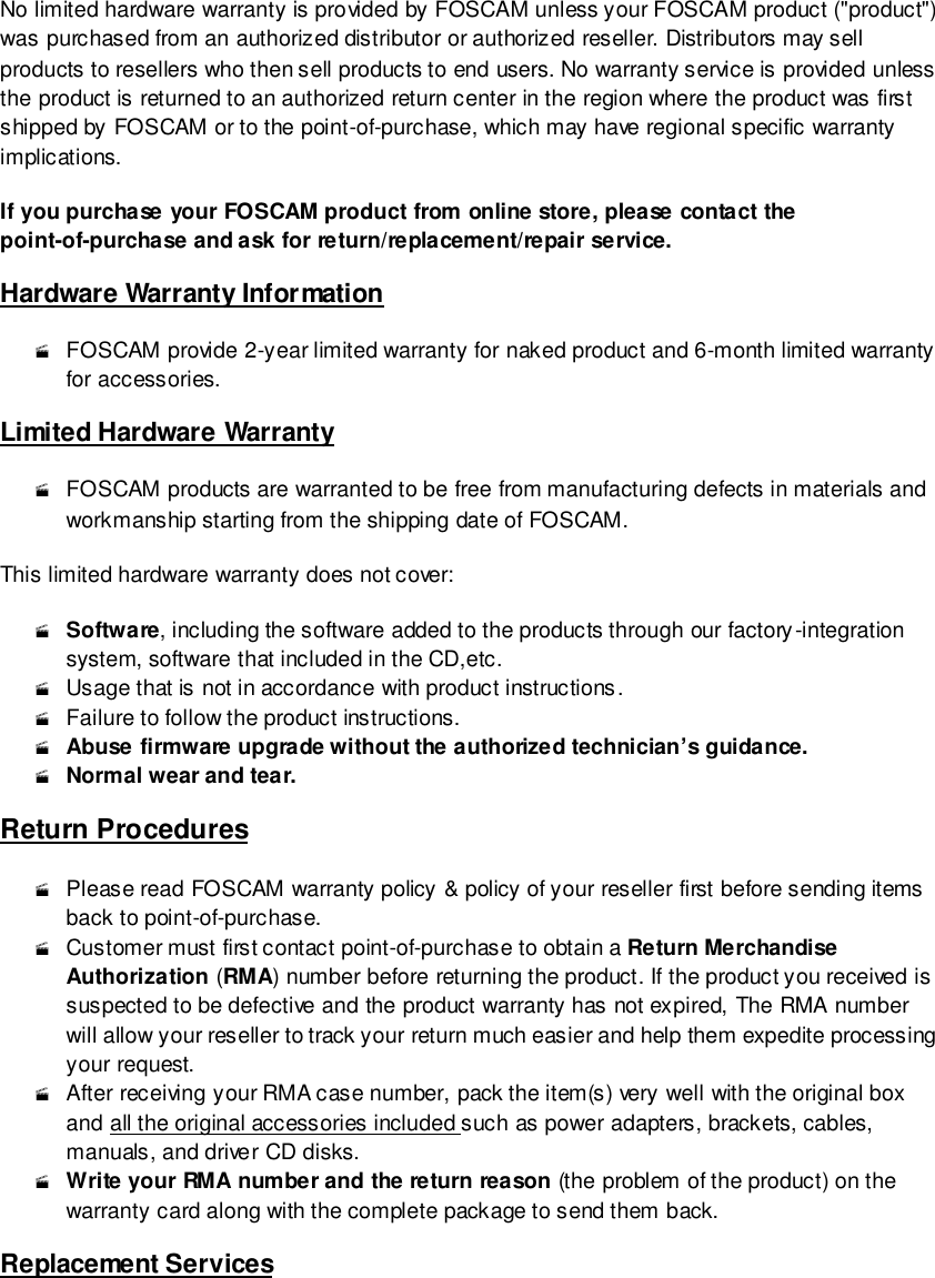                                                         100 wwwwwwww..ffoossccaamm..ccoomm  SShheennzzhheenn  FFoossccaamm  IInntteelllliiggeenntt  TTeecchhnnoollooggyy  CCoo..,,  LLiimmiitteedd  TTeell::  8866  775555  22667744  55666688  FFaaxx::  8866  775555  22667744  55116688                                                                                                                        100                                                                                                                                                                                                                                                                                                               No limited hardware warranty is provided by FOSCAM unless your FOSCAM product ("product") was purchased from an authorized distributor or authorized reseller. Distributors may sell products to resellers who then sell products to end users. No warranty service is provided unless the product is returned to an authorized return center in the region where the product was first shipped by FOSCAM or to the point-of-purchase, which may have regional specific warranty implications. If you purchase your FOSCAM product from online store, please contact the point-of-purchase and ask for return/replacement/repair service.   Hardware Warranty Information  FOSCAM provide 2-year limited warranty for naked product and 6-month limited warranty for accessories. Limited Hardware Warranty  FOSCAM products are warranted to be free from manufacturing defects in materials and workmanship starting from the shipping date of FOSCAM. This limited hardware warranty does not cover:  Software, including the software added to the products through our factory-integration system, software that included in the CD,etc.  Usage that is not in accordance with product instructions.  Failure to follow the product instructions.  Abuse firmware upgrade without the authorized technician&rsquo;s guidance.  Normal wear and tear. Return Procedures  Please read FOSCAM warranty policy &amp; policy of your reseller first before sending items back to point-of-purchase.   Customer must first contact point-of-purchase to obtain a Return Merchandise Authorization (RMA) number before returning the product. If the product you received is suspected to be defective and the product warranty has not expired, The RMA number will allow your reseller to track your return much easier and help them expedite processing your request.   After receiving your RMA case number, pack the item(s) very well with the original box and all the original accessories included such as power adapters, brackets, cables, manuals, and driver CD disks.  Write your RMA number and the return reason (the problem of the product) on the warranty card along with the complete package to send them back. Replacement Services 