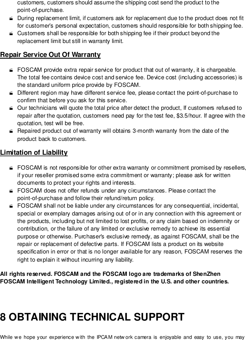                                                         102 wwwwwwww..ffoossccaamm..ccoomm  SShheennzzhheenn  FFoossccaamm  IInntteelllliiggeenntt  TTeecchhnnoollooggyy  CCoo..,,  LLiimmiitteedd  TTeell::  8866  775555  22667744  55666688  FFaaxx::  8866  775555  22667744  55116688                                                                                                                        102                                                                                                                                                                                                                                                                                                               customers, customers should assume the shipping cost send the product to the point-of-purchase.  During replacement limit, if customers ask for replacement due to the product does not fit for customer&rsquo;s personal expectation, customers should responsible for both shipping fee.  Customers shall be responsible for both shipping fee if their product beyond the replacement limit but still in warranty limit.   Repair Service Out Of Warranty  FOSCAM provide extra repair service for product that out of warranty, it is chargeable. The total fee contains device cost and service fee. Device cost (including accessories) is the standard uniform price provide by FOSCAM.  Different region may have different service fee, please contact the point-of-purchase to confirm that before you ask for this service.  Our technicians will quote the total price after detect the product, If customers refused to repair after the quotation, customers need pay for the test fee, $3.5/hour. If agree with the quotation, test will be free.  Repaired product out of warranty will obtains 3-month warranty from the date of the product back to customers. Limitation of Liability  FOSCAM is not responsible for other extra warranty or commitment promised by resellers, if your reseller promised some extra commitment or warranty; please ask for written documents to protect your rights and interests.  FOSCAM does not offer refunds under any circumstances. Please contact the point-of-purchase and follow their refund/return policy.  FOSCAM shall not be liable under any circumstances for any consequential, incidental, special or exemplary damages arising out of or in any connection with this agreement or the products, including but not limited to lost profits, or any claim based on indemnity or contribution, or the failure of any limited or exclusive remedy to achieve its essential purpose or otherwise. Purchaser's exclusive remedy, as against FOSCAM, shall be the repair or replacement of defective parts. If FOSCAM lists a product on its website specification in error or that is no longer available for any reason, FOSCAM reserves the right to explain it without incurring any liability.  All rights reserved. FOSCAM and the FOSCAM logo are trademarks of ShenZhen FOSCAM Intelligent Te chnology Limited., registered in the U.S. and other countries.  8 OBTAINING TECHNICAL SUPPORT While we hope your experience with  the IPCAM  netw ork camera  is  enjoyable  and  easy to use, you may 