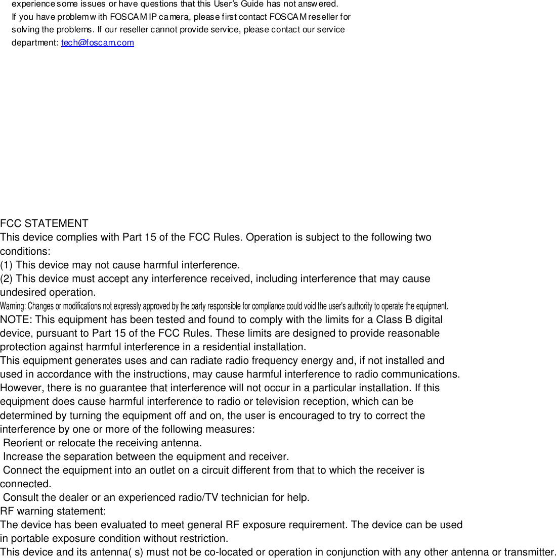                                                         103 wwwwwwww..ffoossccaamm..ccoomm  SShheennzzhheenn  FFoossccaamm  IInntteelllliiggeenntt  TTeecchhnnoollooggyy  CCoo..,,  LLiimmiitteedd  TTeell::  8866  775555  22667744  55666688  FFaaxx::  8866  775555  22667744  55116688                                                                                                                        103                                                                                                                                                                                                                                                                                                               experience some issues or have questions that this User &rsquo;s Guide has not answ ered.   If you have problem w ith FOSCAM IP camera, please first contact FOSCAM reseller for solving the problems. If our reseller cannot provide service, please contact our service department: tech@foscam.com           FCC STATEMENT This device complies with Part 15 of the FCC Rules. Operation is subject to the following two conditions: (1) This device may not cause harmful interference. (2) This device must accept any interference received, including interference that may cause undesired operation. Warning: Changes or modifications not expressly approved by the party responsible for compliance could void the user's authority to operate the equipment. NOTE: This equipment has been tested and found to comply with the limits for a Class B digital device, pursuant to Part 15 of the FCC Rules. These limits are designed to provide reasonable protection against harmful interference in a residential installation.This equipment generates uses and can radiate radio frequency energy and, if not installed and used in accordance with the instructions, may cause harmful interference to radio communications. However, there is no guarantee that interference will not occur in a particular installation. If this equipment does cause harmful interference to radio or television reception, which can be determined by turning the equipment off and on, the user is encouraged to try to correct the interference by one or more of the following measures:  Reorient or relocate the receiving antenna.  Increase the separation between the equipment and receiver.  Connect the equipment into an outlet on a circuit different from that to which the receiver is connected.  Consult the dealer or an experienced radio/TV technician for help. RF warning statement: The device has been evaluated to meet general RF exposure requirement. The device can be used in portable exposure condition without restriction. This device and its antenna( s) must not be co-located or operation in conjunction with any other antenna or transmitter.