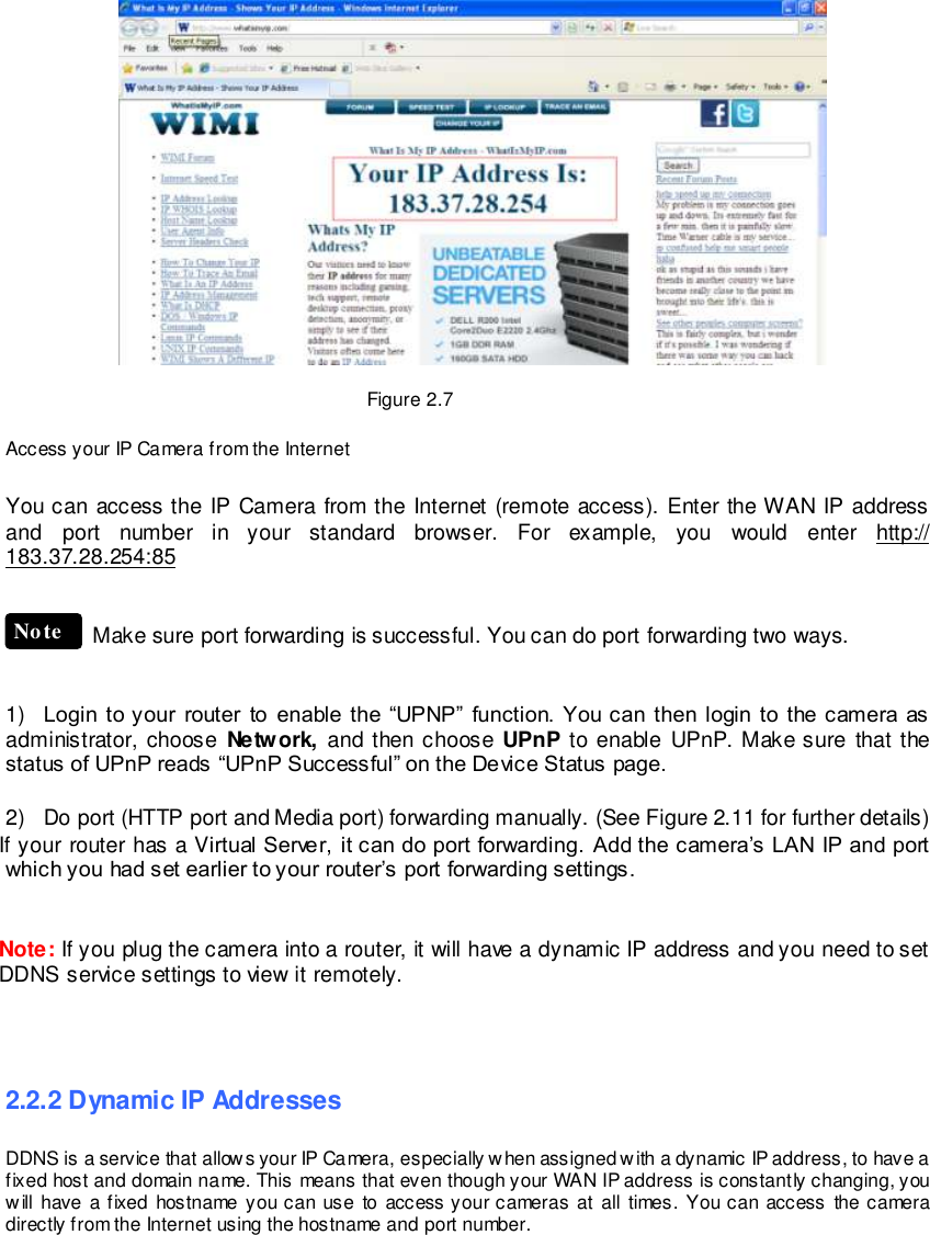                                                         10 wwwwwwww..ffoossccaamm..ccoomm  SShheennzzhheenn  FFoossccaamm  IInntteelllliiggeenntt  TTeecchhnnoollooggyy  CCoo..,,  LLiimmiitteedd  TTeell::  8866  775555  22667744  55666688  FFaaxx::  8866  775555  22667744  55116688                                                                                                                        10                                                                                                                                                                                                                                                                                                                             Figure 2.7  Access your IP Camera from the Internet  You can access the IP Camera from the Internet (remote access). Enter the WAN IP address and  port  number  in  your  standard  browser.  For  example,  you  would  enter  http:// 183.37.28.254:85   Make sure port forwarding is successful. You can do port forwarding two ways.     1) Login to your  router  to  enable  the  &ldquo;UPNP&rdquo;  function. You can then  login  to  the camera as administrator, choose  Network,  and  then choose  UPnP  to  enable UPnP. Make sure  that the status of UPnP reads &ldquo;UPnP Successful&rdquo; on the Device Status page.  2)  Do port (HTTP port and Media port) forwarding manually. (See Figure 2.11 for further details) If your router has a Virtual Server, it can do port forwarding. Add the camera&rsquo;s LAN IP and port which you had set earlier to your router&rsquo;s port forwarding settings.     Note: If you plug the camera into a router, it will have a dynamic IP address and you need to set DDNS service settings to view it remotely.    2.2.2 Dynamic IP Addresses DDNS is a service that allows your IP Camera, especially when assigned with a dynamic IP address, to have a fixed host and domain name. This means that even though your WAN IP address is constantly changing, you will have  a fixed hostname you can use  to access your cameras at all times. You can access  the camera directly from the Internet using the hostname and port number.   Note 
