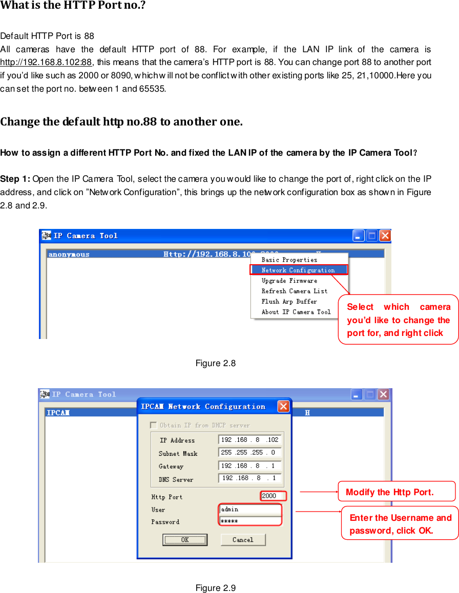                                                         11 wwwwwwww..ffoossccaamm..ccoomm  SShheennzzhheenn  FFoossccaamm  IInntteelllliiggeenntt  TTeecchhnnoollooggyy  CCoo..,,  LLiimmiitteedd  TTeell::  8866  775555  22667744  55666688  FFaaxx::  8866  775555  22667744  55116688                                                                                                                        11                                                                                                                                                                                                                                                                                                               What is the HTTP Port no.? Default HTTP Port is 88   All  cameras  have  the  default  HTTP  port  of  88.  For  example,  if  the  LAN  IP  link  of  the  camera  is http://192.168.8.102:88, this means that the camera&rsquo;s HTTP port is 88. You can change port 88 to another port if you&rsquo;d like such as 2000 or 8090, w hich w ill not be conflict w ith other existing ports like 25, 21,10000.Here you can set the port no. between 1 and 65535.   Change the default http no.88 to another one. How to assign a different HTTP Port No. and fixed the LAN IP of the camera by the IP Camera Tool？  Step 1: Open the IP Camera Tool, select the camera you w ould like to change the port of, right click on the IP address, and click on &rdquo;Network Configuration&rdquo;, this brings up the network configuration box as shown in Figure 2.8 and 2.9.    Figure 2.8    Figure 2.9 Select  which  camera you&rsquo;d like to change the port for, and right click     Modify the Http Port.     Enter the Username and password, click OK.     