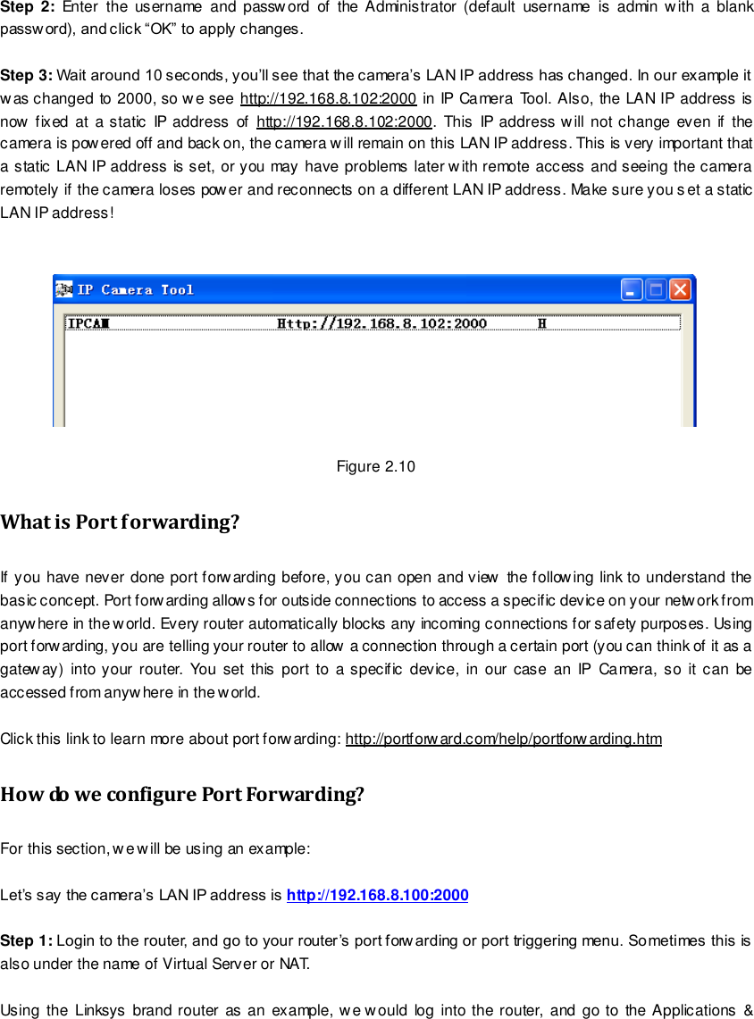                                                         12 wwwwwwww..ffoossccaamm..ccoomm  SShheennzzhheenn  FFoossccaamm  IInntteelllliiggeenntt  TTeecchhnnoollooggyy  CCoo..,,  LLiimmiitteedd  TTeell::  8866  775555  22667744  55666688  FFaaxx::  8866  775555  22667744  55116688                                                                                                                        12                                                                                                                                                                                                                                                                                                                Step 2:  Enter  the  username  and password  of  the Administrator  (default  username  is  admin with  a  blank passw ord), and click &ldquo;OK&rdquo; to apply changes.    Step 3: Wait around 10 seconds, you&rsquo;ll see that the camera&rsquo;s LAN IP address has changed. In our example it was changed to 2000, so we see http://192.168.8.102:2000 in IP Camera Tool. Also, the LAN IP address is now fixed  at  a static IP address of  http://192.168.8.102:2000. This  IP address will not change  even if  the camera is powered off and back on, the camera will remain on this LAN IP address. This is very important that a static LAN IP address is set, or you may have problems later with remote access and seeing the camera remotely if the camera loses power and reconnects on a different LAN IP address. Make sure you set a static LAN IP address!     Figure 2.10 What is Port forwarding?   If you have never done port forwarding before, you can open and view  the following link to understand the basic concept. Port forwarding allows for outside connections to access a specific device on your network from anywhere in the world. Every router automatically blocks any incoming connections for safety purposes. Using port forwarding, you are telling your router to allow a connection through a certain port (you can think of it as a gateway) into your  router.  You  set this  port to  a specific  device,  in  our case an IP  Camera,  so it can be accessed from anywhere in the world.    Click this link to learn more about port forwarding: http://portforward.com/help/portforwarding.htm   How do we configure Port Forwarding? For this section, we will be using an example:    Let&rsquo;s say the camera&rsquo;s LAN IP address is http://192.168.8.100:2000  Step 1: Login to the router, and go to your router&rsquo;s port forw arding or port triggering menu. Sometimes this is also under the name of Virtual Server or NAT.    Using  the Linksys brand router  as an example, we would log into  the  router, and go to the Applications &amp; 