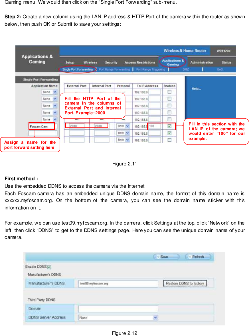                                                         13 wwwwwwww..ffoossccaamm..ccoomm  SShheennzzhheenn  FFoossccaamm  IInntteelllliiggeenntt  TTeecchhnnoollooggyy  CCoo..,,  LLiimmiitteedd  TTeell::  8866  775555  22667744  55666688  FFaaxx::  8866  775555  22667744  55116688                                                                                                                        13                                                                                                                                                                                                                                                                                                               Gaming menu. We w ould then click on the &ldquo;Single Port Forw arding&rdquo; sub-menu.  Step 2: Create a new column using the LAN IP address &amp; HTTP Port of the camera within the router as shown below, then push OK or Submit to save your settings:        Figure 2.11  First method : Use the embedded DDNS to access the camera via the Internet  Each  Foscam  camera  has an embedded  unique  DDNS domain name, the format  of  this  domain name is xxxxxx.myfoscam.org.  On  the  bottom  of  the  camera,  you  can  see  the  domain  na me  sticker  with  this information on it.    For example, w e can use test09.myfoscam.org. In the camera, click Settings at the top, click &ldquo;Netw ork&rdquo; on the left, then click &ldquo;DDNS&rdquo; to get to the DDNS settings page. Here you can see the unique domain name of your camera.   Figure 2.12 Fill  the  HTTP  Port  of  the camera  in  the  columns  of External  Port  and  Internal Port. Example: 2000     Fill  in  this section with  the LAN  IP  of  the  camera;  we would  ente r  &ldquo;100&rdquo;  for  our example.     Assign  a  name  for  the port forward setting here     
