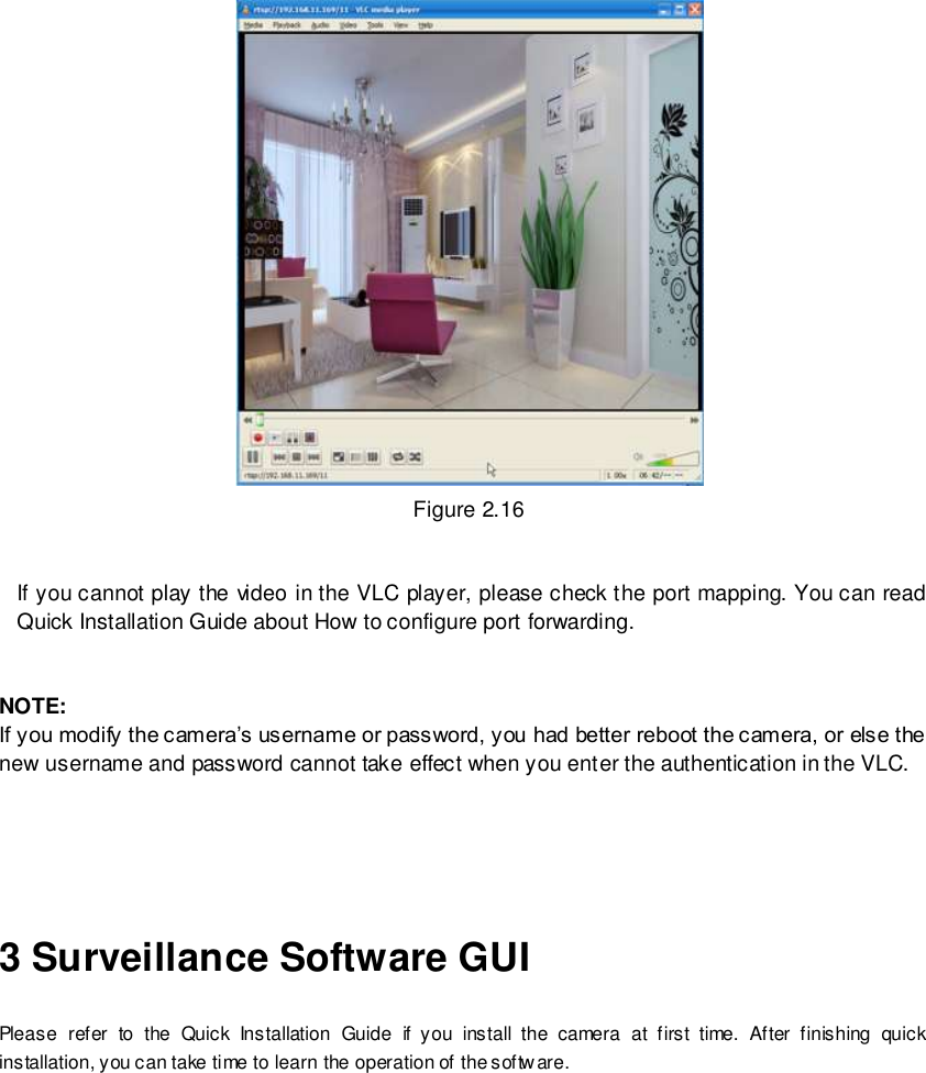                                                         17 wwwwwwww..ffoossccaamm..ccoomm  SShheennzzhheenn  FFoossccaamm  IInntteelllliiggeenntt  TTeecchhnnoollooggyy  CCoo..,,  LLiimmiitteedd  TTeell::  8866  775555  22667744  55666688  FFaaxx::  8866  775555  22667744  55116688                                                                                                                        17                                                                                                                                                                                                                                                                                                                Figure 2.16   If you cannot play the video in the VLC player, please check the port mapping. You can read Quick Installation Guide about How to configure port forwarding.   NOTE: If you modify the camera&rsquo;s username or password, you had better reboot the camera, or else the   new username and password cannot take effect when you enter the authentication in the VLC.     3 Surveillance Software GUI Please  refer  to  the  Quick  Installation  Guide  if  you  install  the  camera  at  first  time.  After  finishing  quick installation, you can take time to learn the operation of the software. 