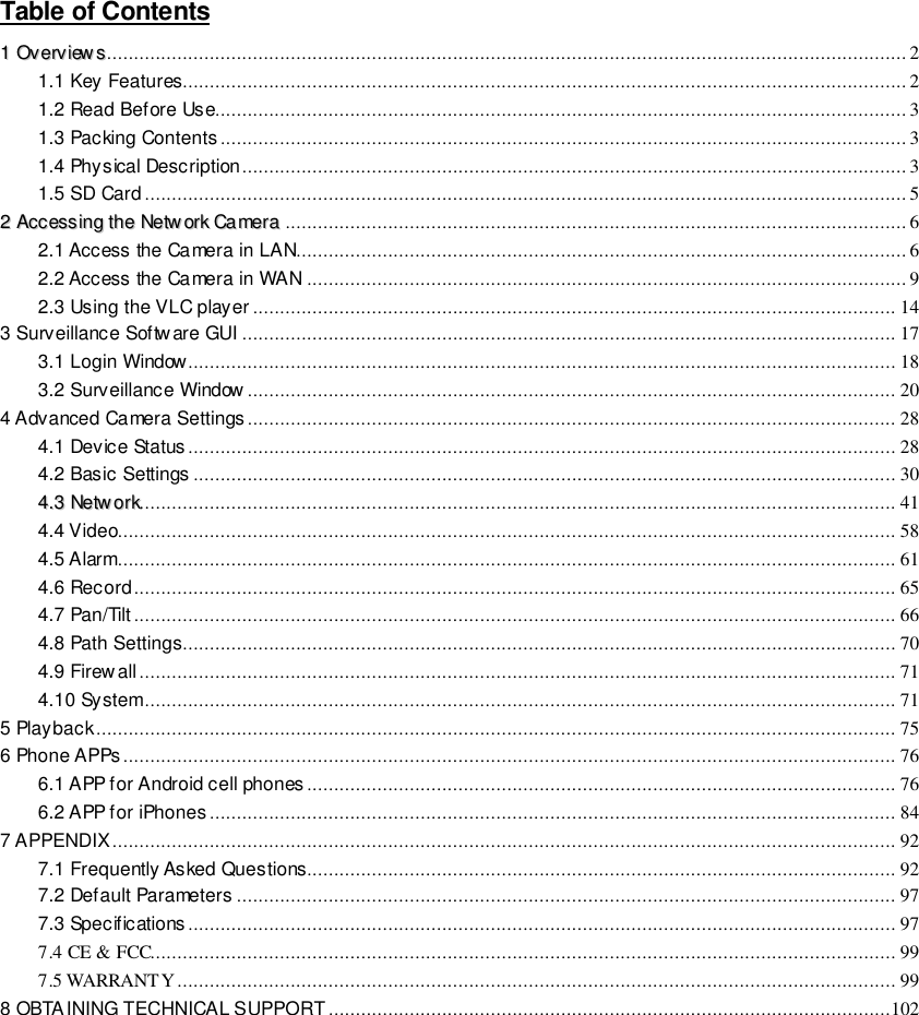                                                         1 wwwwwwww..ffoossccaamm..ccoomm  SShheennzzhheenn  FFoossccaamm  IInntteelllliiggeenntt  TTeecchhnnoollooggyy  CCoo..,,  LLiimmiitteedd  TTeell::  8866  775555  22667744  55666688  FFaaxx::  8866  775555  22667744  55116688                                                                                                                        1                                                                                                                                                                                                                                                                                                               Table of Contents                                                                                                                                         11  OOvveerrvviieewwss .................................................................................................................................................... 2 1.1 Key Features...................................................................................................................................... 2 1.2 Read Before Use................................................................................................................................ 3 1.3 Packing Contents ............................................................................................................................... 3 1.4 Physical Description ........................................................................................................................... 3 1.5 SD Card ............................................................................................................................................. 5 22  AAcccceessssiinngg  tthhee  NNeettwwoorrkk  CCaammeerraa ................................................................................................................... 6 2.1 Access the Camera in LAN................................................................................................................. 6 2.2 Access the Camera in WAN ............................................................................................................... 9 2.3 Using the VLC player ....................................................................................................................... 14 3 Surveillance Software GUI ......................................................................................................................... 17 3.1 Login Window................................................................................................................................... 18 3.2 Surveillance Window ........................................................................................................................ 20 4 Advanced Camera Settings ........................................................................................................................ 28 4.1 Device Status ................................................................................................................................... 28 4.2 Basic Settings .................................................................................................................................. 30 44..33  NNeettwwoorrkk............................................................................................................................................ 41 4.4 Video................................................................................................................................................ 58 4.5 Alarm................................................................................................................................................ 61 4.6 Record ............................................................................................................................................. 65 4.7 Pan/Tilt ............................................................................................................................................. 66 4.8 Path Settings.................................................................................................................................... 70 4.9 Firewall ............................................................................................................................................ 71 4.10 System ........................................................................................................................................... 71 5 Playback .................................................................................................................................................... 75 6 Phone APPs ............................................................................................................................................... 76 6.1 APP for Android cell phones ............................................................................................................. 76 6.2 APP for iPhones ............................................................................................................................... 84 7 APPENDIX ................................................................................................................................................. 92 7.1 Frequently Asked Questions............................................................................................................. 92 7.2 Default Parameters .......................................................................................................................... 97 7.3 Specifications ................................................................................................................................... 97 7.4 CE &amp; FCC.......................................................................................................................................... 99 7.5 WARRANTY ..................................................................................................................................... 99 8 OBTAINING TECHNICAL SUPPORT ........................................................................................................102          