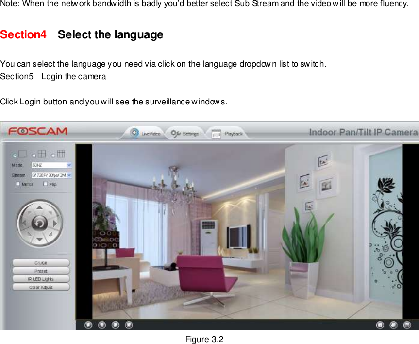                                                         19 wwwwwwww..ffoossccaamm..ccoomm  SShheennzzhheenn  FFoossccaamm  IInntteelllliiggeenntt  TTeecchhnnoollooggyy  CCoo..,,  LLiimmiitteedd  TTeell::  8866  775555  22667744  55666688  FFaaxx::  8866  775555  22667744  55116688                                                                                                                        19                                                                                                                                                                                                                                                                                                               Note: When the netw ork bandwidth is badly you&rsquo;d better select Sub Stream and the video w ill be more fluency. Section4    Select the language You can select the language you need via click on the language dropdown list to switch. Section5    Login the camera  Click Login button and you will see the surveillance windows.   Figure 3.2 