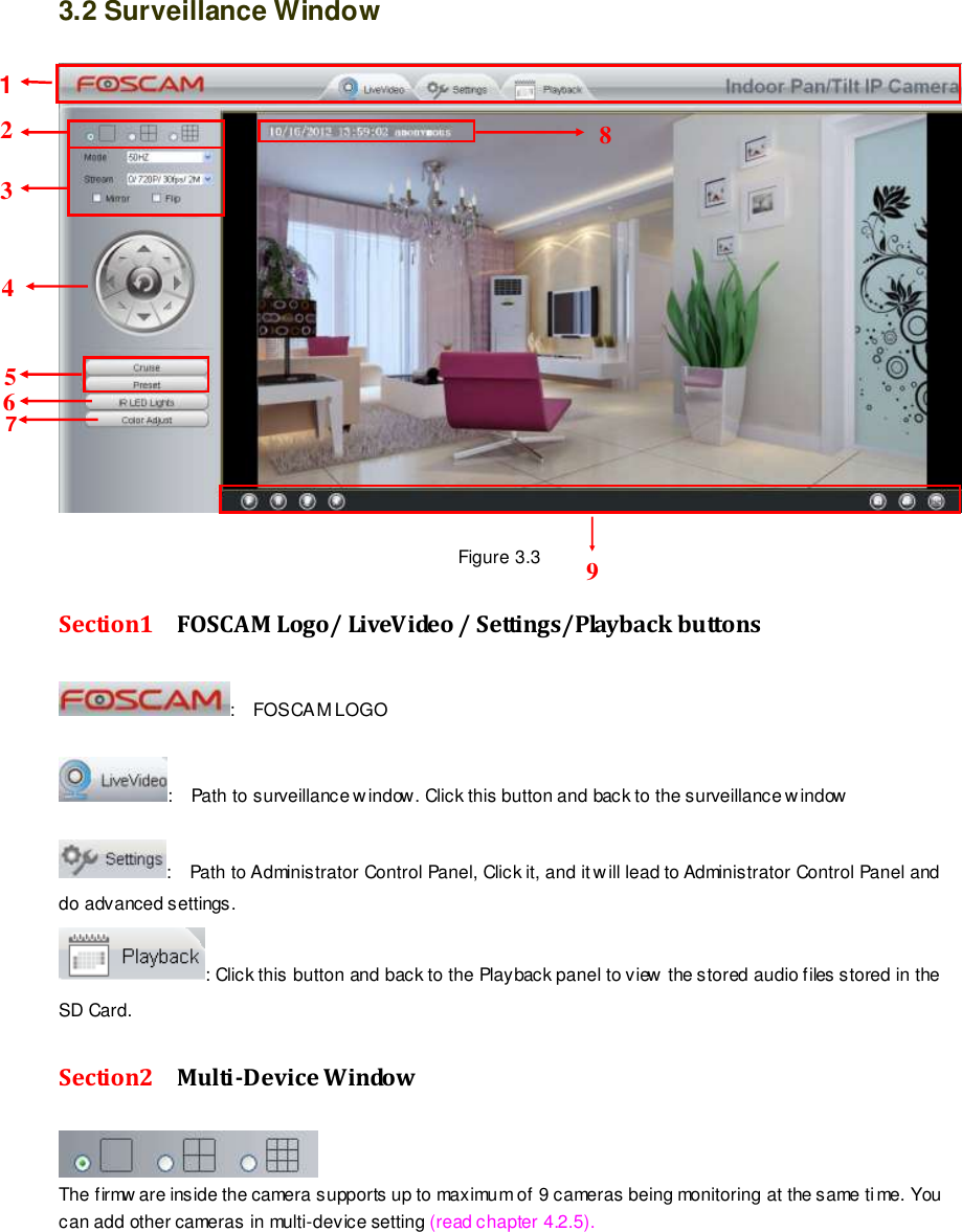                                                         20 wwwwwwww..ffoossccaamm..ccoomm  SShheennzzhheenn  FFoossccaamm  IInntteelllliiggeenntt  TTeecchhnnoollooggyy  CCoo..,,  LLiimmiitteedd  TTeell::  8866  775555  22667744  55666688  FFaaxx::  8866  775555  22667744  55116688                                                                                                                        20                                                                                                                                                                                                                                                                                                               3.2 Surveillance Window   Figure 3.3 Section1  FOSCAM Logo/ LiveVideo / Settings/Playback buttons :    FOSCAM LOGO  :    Path to surveillance w indow. Click this button and back to the surveillance w indow    :    Path to Administrator Control Panel, Click it, and it will lead to Administrator Control Panel and do advanced settings. : Click this button and back to the Playback panel to view the stored audio files stored in the SD Card. Section2  Multi-Device Window  The firmw are inside the camera supports up to maximum of 9 cameras being monitoring at the same time. You can add other cameras in multi-device setting (read chapter 4.2.5). 1 9 2 4 3 5 8 6 7 