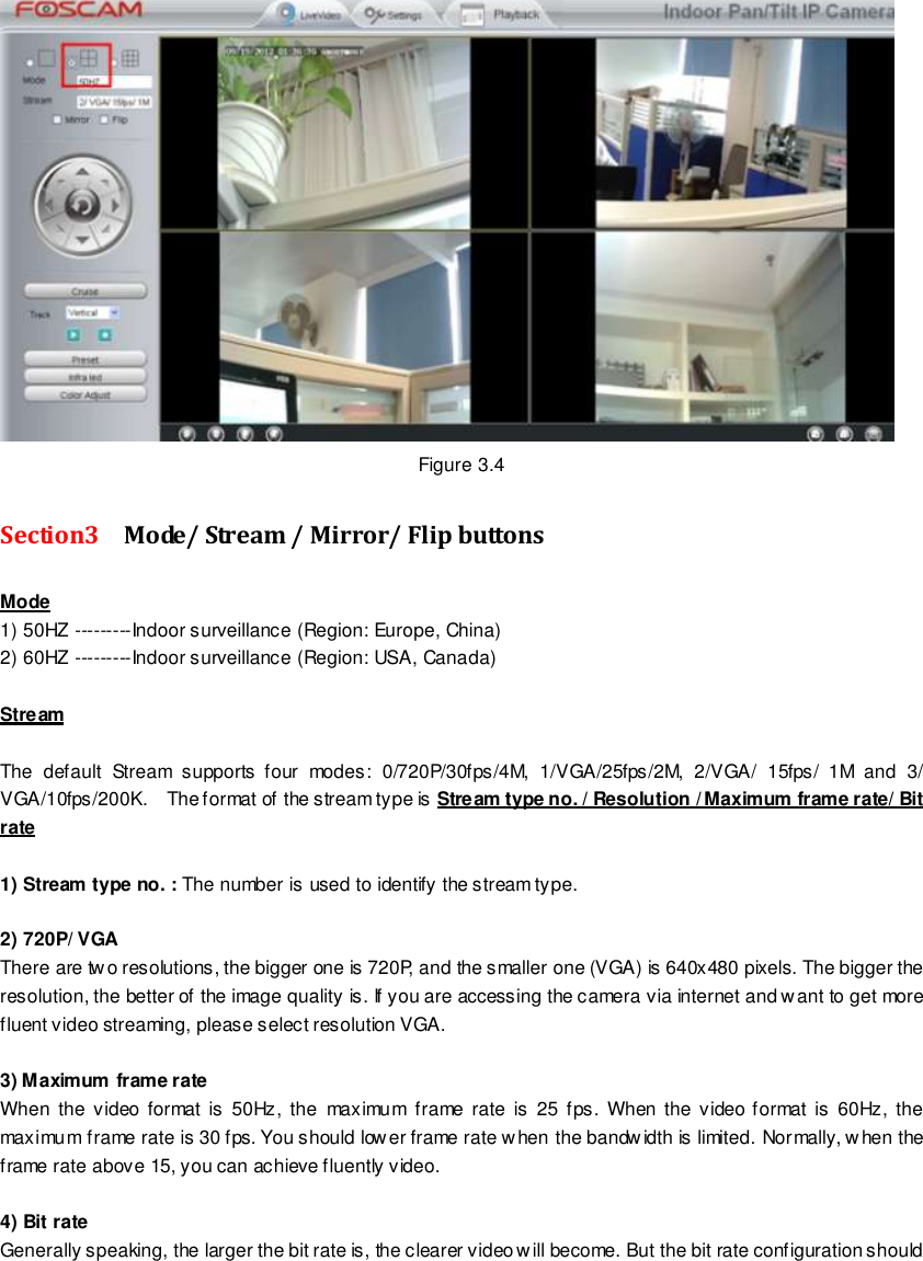                                                         21 wwwwwwww..ffoossccaamm..ccoomm  SShheennzzhheenn  FFoossccaamm  IInntteelllliiggeenntt  TTeecchhnnoollooggyy  CCoo..,,  LLiimmiitteedd  TTeell::  8866  775555  22667744  55666688  FFaaxx::  8866  775555  22667744  55116688                                                                                                                        21                                                                                                                                                                                                                                                                                                                Figure 3.4 Section3  Mode/ Stream / Mirror/ Flip buttons Mode 1) 50HZ ---------Indoor surveillance (Region: Europe, China) 2) 60HZ ---------Indoor surveillance (Region: USA, Canada)  Stream  The  default  Stream  supports  four  modes:  0/720P/30fps/4M,  1/VGA/25fps/2M,  2/VGA/  15fps/  1M  and  3/ VGA/10fps/200K.    The format of the stream type is Stream type no. / Resolution / Maximum frame rate/ Bit rate  1) Stream type no. : The number is used to identify the stream type.  2) 720P/ VGA There are two resolutions, the bigger one is 720P, and the smaller one (VGA) is 640x480 pixels. The bigger the resolution, the better of the image quality is. If you are accessing the camera via internet and want to get more fluent video streaming, please select resolution VGA.  3) Maximum frame rate When  the video  format  is  50Hz,  the  maximum  frame  rate  is  25 fps.  When  the video format  is  60Hz,  the maximum frame rate is 30 fps. You should lower frame rate when the bandwidth is limited. Normally, w hen the frame rate above 15, you can achieve fluently video.    4) Bit rate Generally speaking, the larger the bit rate is, the clearer video will become. But the bit rate configuration should 