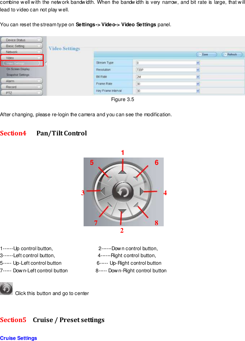                                                         22 wwwwwwww..ffoossccaamm..ccoomm  SShheennzzhheenn  FFoossccaamm  IInntteelllliiggeenntt  TTeecchhnnoollooggyy  CCoo..,,  LLiimmiitteedd  TTeell::  8866  775555  22667744  55666688  FFaaxx::  8866  775555  22667744  55116688                                                                                                                        22                                                                                                                                                                                                                                                                                                               combine w ell with the netw ork bandwidth. When the bandw idth is very narrow, and bit rate is large, that will lead to video can not play well.  You can reset the stream type on Settings-> Video-> Video Settings panel.     Figure 3.5  After changing, please re-login the camera and you can see the modification. Section4    Pan/Tilt Control        1------Up control button,                                    2------Down control button, 3------Left control button,                                  4------Right control button, 5----- Up-Left control button                       6----- Up-Right control button 7----- Dow n-Left control button                      8----- Down-Right control button    Click this button and go to center   Section5  Cruise / Preset settings    Cruise Settings 1 2 3       4 5  6 7 8  