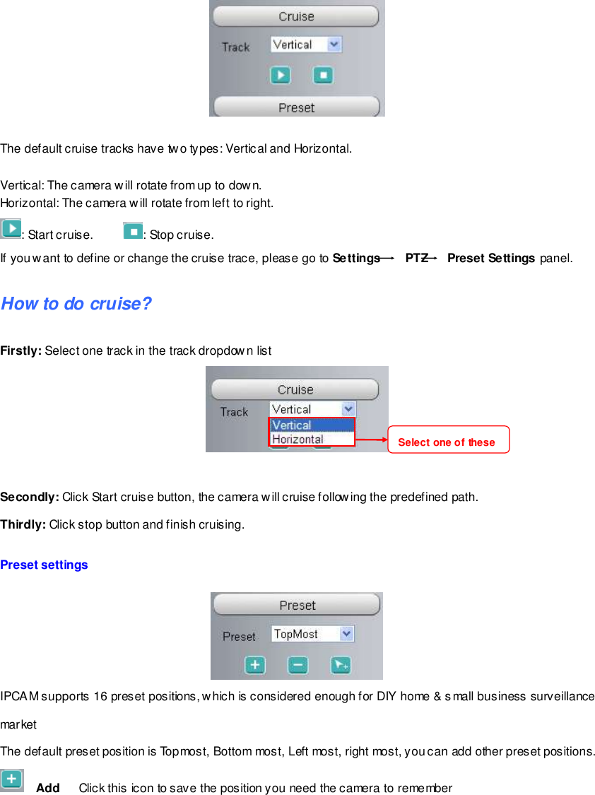                                                         23 wwwwwwww..ffoossccaamm..ccoomm  SShheennzzhheenn  FFoossccaamm  IInntteelllliiggeenntt  TTeecchhnnoollooggyy  CCoo..,,  LLiimmiitteedd  TTeell::  8866  775555  22667744  55666688  FFaaxx::  8866  775555  22667744  55116688                                                                                                                        23                                                                                                                                                                                                                                                                                                                  The default cruise tracks have two types: Vertical and Horizontal.  Vertical: The camera will rotate from up to dow n. Horizontal: The camera will rotate from left to right. : Start cruise.         : Stop cruise.                                                                                                                                                                                                                                                                                                                                                                                                                                                                                                                                                                         If you want to define or change the cruise trace, please go to Settings    PTZ   Preset Settings panel. How to do cruise? Firstly: Select one track in the track dropdown list     Secondly: Click Start cruise button, the camera will cruise following the predefined path.   Thirdly: Click stop button and finish cruising.  Preset settings   IPCAM supports 16 preset positions, w hich is considered enough for DIY home &amp; small business surveillance market The default preset position is Topmost, Bottom most, Left most, right most, you can add other preset positions.   Add    Click this icon to save the position you need the camera to remember Select one of these  