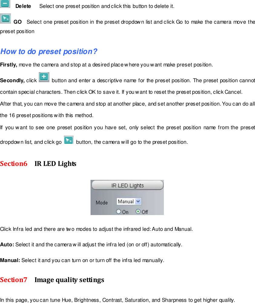                                                         24 wwwwwwww..ffoossccaamm..ccoomm  SShheennzzhheenn  FFoossccaamm  IInntteelllliiggeenntt  TTeecchhnnoollooggyy  CCoo..,,  LLiimmiitteedd  TTeell::  8866  775555  22667744  55666688  FFaaxx::  8866  775555  22667744  55116688                                                                                                                        24                                                                                                                                                                                                                                                                                                                 Delete    Select one preset position and click this button to delete it.    GO  Select one preset position in the preset dropdown list and click Go to make the camera move the preset position  How to do preset position? Firstly, move the camera and stop at a desired place w here you want make preset position. Secondly, click    button and enter a descriptive name for the preset position. The preset position cannot contain special characters. Then click OK to save it. If you want to reset the preset position, click Cancel. After that, you can move the camera and stop at another place, and set another preset position. You can do all the 16 preset positions with this method.   If you want to see  one  preset position you have set, only select  the  preset position name  from  the preset dropdown list, and click go    button, the camera w ill go to the preset position. Section6    IR LED Lights   Click Infra led and there are two modes to adjust the infrared led: Auto and Manual.    Auto: Select it and the camera w ill adjust the infra led (on or off) automatically.  Manual: Select it and you can turn on or turn off the infra led manually. Section7    Image quality settings In this page, you can tune Hue, Brightness, Contrast, Saturation, and Sharpness to get higher quality. 