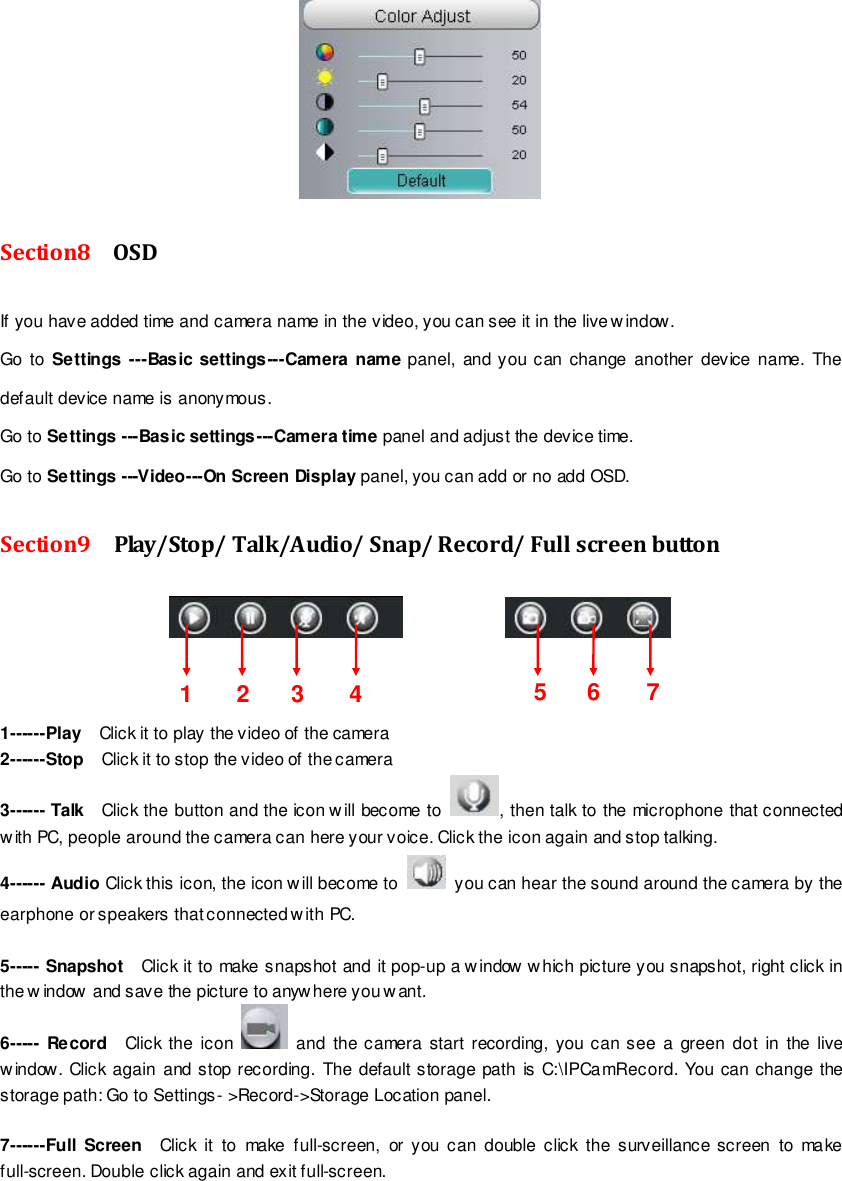                                                         25 wwwwwwww..ffoossccaamm..ccoomm  SShheennzzhheenn  FFoossccaamm  IInntteelllliiggeenntt  TTeecchhnnoollooggyy  CCoo..,,  LLiimmiitteedd  TTeell::  8866  775555  22667744  55666688  FFaaxx::  8866  775555  22667744  55116688                                                                                                                        25                                                                                                                                                                                                                                                                                                                Section8    OSD If you have added time and camera name in the video, you can see it in the live w indow.   Go  to Settings ---Basic settings---Camera name panel, and you can change another device  name.  The default device name is anonymous. Go to Settings ---Basic settings---Camera time panel and adjust the device time. Go to Settings ---Video---On Screen Display panel, you can add or no add OSD. Section9    Play/Stop/ Talk/Audio/ Snap/ Record/ Full screen button                  1------Play    Click it to play the video of the camera 2------Stop    Click it to stop the video of the camera 3------ Talk  Click the button and the icon will become to  , then talk to the microphone that connected with PC, people around the camera can here your voice. Click the icon again and stop talking. 4------ Audio Click this icon, the icon will become to    you can hear the sound around the camera by the earphone or speakers that connected with PC.  5----- Snapshot    Click it to make snapshot and it pop-up a window w hich picture you snapshot, right click in the w indow  and save the picture to anyw here you want. 6----- Record    Click the icon    and  the camera start recording, you can see a green  dot  in  the  live window. Click again  and stop recording. The  default storage path is  C:\IPCamRecord. You can change  the storage path: Go to Settings- >Record->Storage Location panel.  7------Full  Screen  Click  it  to  make  full-screen,  or you  can  double click  the surveillance screen  to  make full-screen. Double click again and exit full-screen. 1  2  3  5  6  7 4 