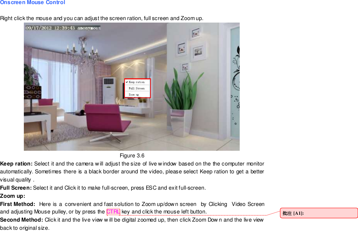                                                         26 wwwwwwww..ffoossccaamm..ccoomm  SShheennzzhheenn  FFoossccaamm  IInntteelllliiggeenntt  TTeecchhnnoollooggyy  CCoo..,,  LLiimmiitteedd  TTeell::  8866  775555  22667744  55666688  FFaaxx::  8866  775555  22667744  55116688                                                                                                                        26                                                                                                                                                                                                                                                                                                                Onscreen Mouse Control  Right click the mouse and you can adjust the screen ration, full screen and Zoom up.  Figure 3.6 Keep ration: Select it and the camera w ill adjust the size of live window based on the the computer monitor automatically. Sometimes there is a black border around the video, please select Keep ration to get a better visual quality . Full Screen: Select it and Click it to make full-screen, press ESC and exit full-screen. Zoom up:   First Method:   Here is a  convenient and fast solution to Zoom up/down screen   by Clicking   Video Screen and adjusting Mouse pulley, or by press the CTRL key and click the mouse left button. Second Method: Click it and the live view w ill be digital zoomed up, then click Zoom Dow n and the live view back to original size.       批注 [A1]:  