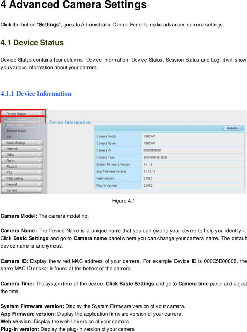                                                         28 wwwwwwww..ffoossccaamm..ccoomm  SShheennzzhheenn  FFoossccaamm  IInntteelllliiggeenntt  TTeecchhnnoollooggyy  CCoo..,,  LLiimmiitteedd  TTeell::  8866  775555  22667744  55666688  FFaaxx::  8866  775555  22667744  55116688                                                                                                                        28                                                                                                                                                                                                                                                                                                               4 Advanced Camera Settings Click the button &ldquo;Settings&rdquo;, goes to Administrator Control Panel to make advanced camera settings. 4.1 Device Status Device Status contains four columns: Device Information, Device Status, Session Status and Log, it w ill show you various information about your camera.  4.1.1 Device Information  Figure 4.1  Camera Model: The camera model no.    Camera Name: The Device Name is a unique name that you can give to your device to help you identify it. Click Basic Settings and go to Camera name panel where you can change your camera name. The default device name is anonymous.  Camera ID:  Display  the wired  MAC  address  of your camera.  For  example  Device  ID  is  000C5D00008,  the same MAC ID sticker is found at the bottom of the camera.  Camera Time: The system time of the device. Click Basic Settings and go to Camera time panel and adjust the time.  System Firmware version: Display the System Firmw are version of your camera. App Firmware version: Display the application firmw are version of your camera. Web version: Display the web UI version of your camera Plug-in version: Display the plug-in version of your camera  