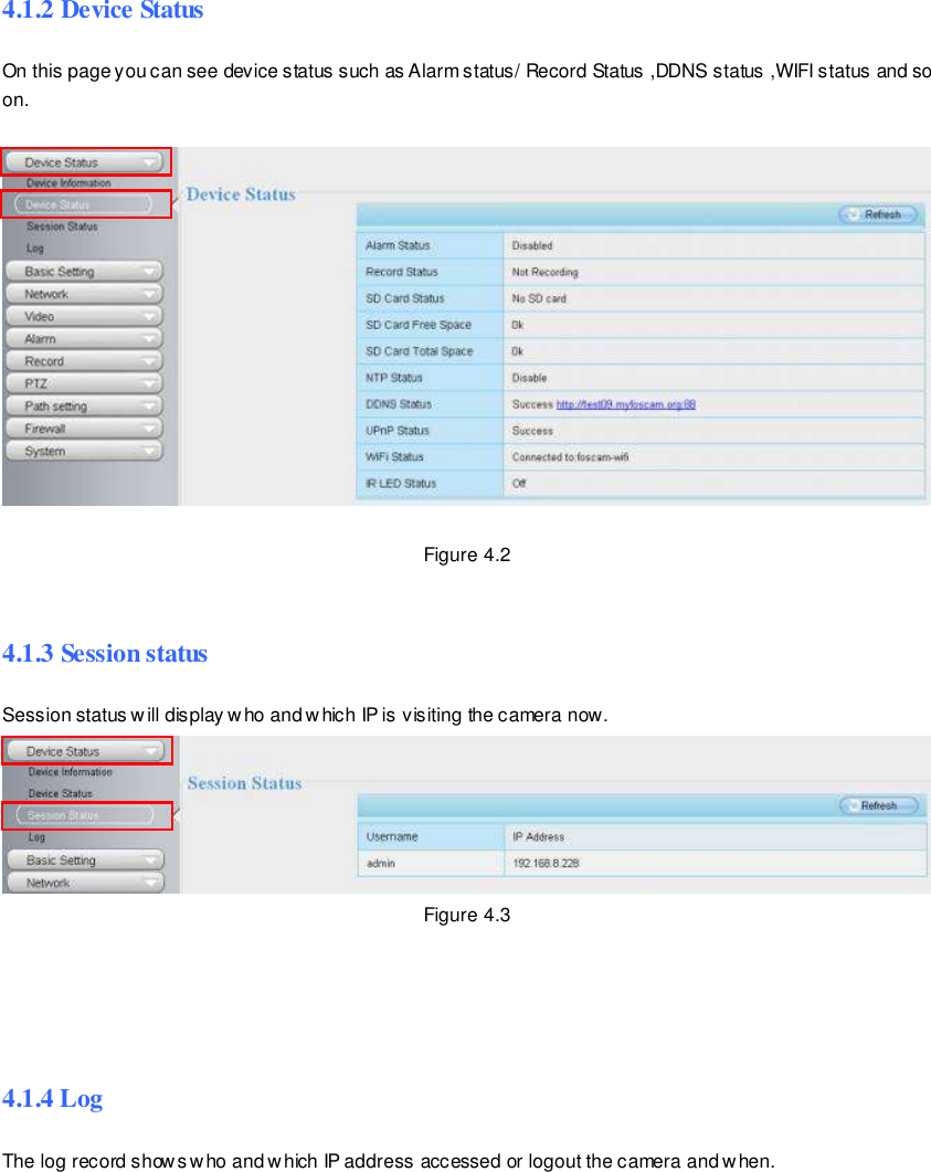                                                         29 wwwwwwww..ffoossccaamm..ccoomm  SShheennzzhheenn  FFoossccaamm  IInntteelllliiggeenntt  TTeecchhnnoollooggyy  CCoo..,,  LLiimmiitteedd  TTeell::  8866  775555  22667744  55666688  FFaaxx::  8866  775555  22667744  55116688                                                                                                                        29                                                                                                                                                                                                                                                                                                                4.1.2 Device Status On this page you can see device status such as Alarm status/ Record Status ,DDNS status ,WIFI status and so on.    Figure 4.2  4.1.3 Session status Session status will display who and which IP is visiting the camera now.  Figure 4.3     4.1.4 Log The log record shows who and which IP address accessed or logout the camera and w hen.     