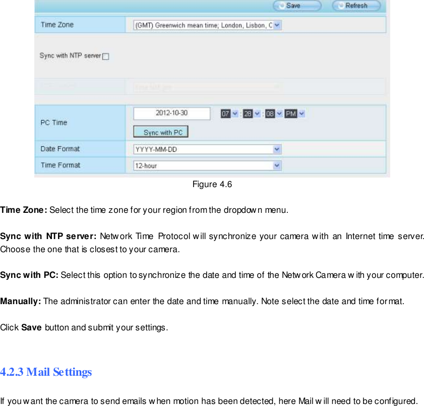                                                         31 wwwwwwww..ffoossccaamm..ccoomm  SShheennzzhheenn  FFoossccaamm  IInntteelllliiggeenntt  TTeecchhnnoollooggyy  CCoo..,,  LLiimmiitteedd  TTeell::  8866  775555  22667744  55666688  FFaaxx::  8866  775555  22667744  55116688                                                                                                                        31                                                                                                                                                                                                                                                                                                                 Figure 4.6  Time Zone: Select the time zone for your region from the dropdow n menu.  Sync with NTP server:  Netw ork Time  Protocol will synchronize your camera with  an  Internet time server. Choose the one that is closest to your camera.  Sync with PC: Select this option to synchronize the date and time of the Network Camera w ith your computer.  Manually: The administrator can enter the date and time manually. Note select the date and time format.  Click Save button and submit your settings.  4.2.3 Mail Settings If you want the camera to send emails when motion has been detected, here Mail w ill need to be configured. 