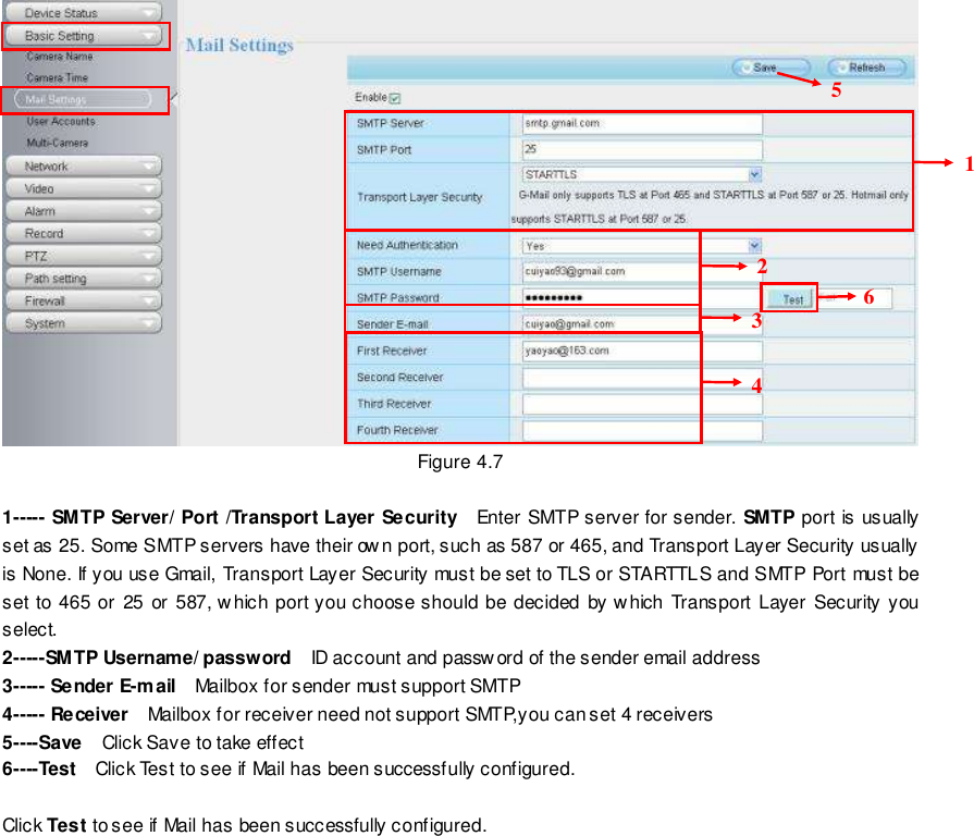                                                         32 wwwwwwww..ffoossccaamm..ccoomm  SShheennzzhheenn  FFoossccaamm  IInntteelllliiggeenntt  TTeecchhnnoollooggyy  CCoo..,,  LLiimmiitteedd  TTeell::  8866  775555  22667744  55666688  FFaaxx::  8866  775555  22667744  55116688                                                                                                                        32                                                                                                                                                                                                                                                                                                                Figure 4.7  1----- SMTP Server/ Port /Transport Layer Security  Enter SMTP server for sender. SMTP port is usually set as 25. Some SMTP servers have their own port, such as 587 or 465, and Transport Layer Security usually is None. If you use Gmail, Transport Layer Security must be set to TLS or STARTTLS and SMTP Port must be set  to 465 or 25 or 587, which port you choose should be  decided by w hich Transport  Layer Security you select. 2-----SMTP Username/ password  ID account and password of the sender email address 3----- Sender E-mail    Mailbox for sender must support SMTP 4----- Receiver  Mailbox for receiver need not support SMTP,you can set 4 receivers     5----Save  Click Save to take effect 6----Test  Click Test to see if Mail has been successfully configured.  Click Test to see if Mail has been successfully configured.   1  2  3  4 5  6 