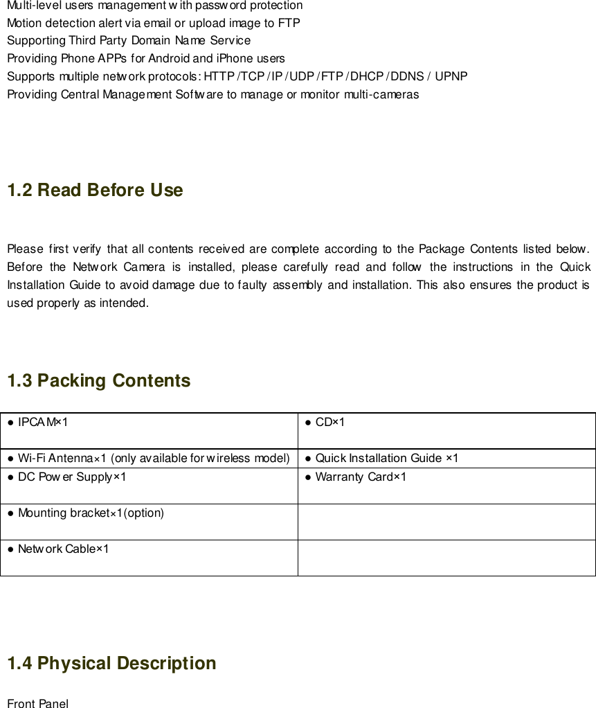                                                         3 wwwwwwww..ffoossccaamm..ccoomm  SShheennzzhheenn  FFoossccaamm  IInntteelllliiggeenntt  TTeecchhnnoollooggyy  CCoo..,,  LLiimmiitteedd  TTeell::  8866  775555  22667744  55666688  FFaaxx::  8866  775555  22667744  55116688                                                                                                                        3                                                                                                                                                                                                                                                                                                               Multi-level users management w ith password protection Motion detection alert via email or upload image to FTP Supporting Third Party Domain Name Service  Providing Phone APPs for Android and iPhone users   Supports multiple network protocols: HTTP /TCP /IP /UDP /FTP /DHCP /DDNS / UPNP Providing Central Management Software to manage or monitor multi-cameras     1.2 Read Before Use  Please  first verify that all contents received  are complete  according  to  the  Package Contents  listed below. Before  the  Network  Camera  is  installed,  please  carefully  read  and  follow  the  instructions  in  the  Quick Installation Guide to avoid damage due to faulty assembly and installation. This also ensures the product is used properly as intended.   1.3 Packing Contents ● IPCA M&times;1 ● CD&times;1  ● Wi-Fi Antenna&times;1 (only available for w ireless model)  ● Quick Installation Guide &times;1 ● DC Pow er Supply&times;1  ● Warranty Card&times;1  ● Mounting bracket&times;1(option)   ● Netw ork Cable&times;1      1.4 Physical Description Front Panel 
