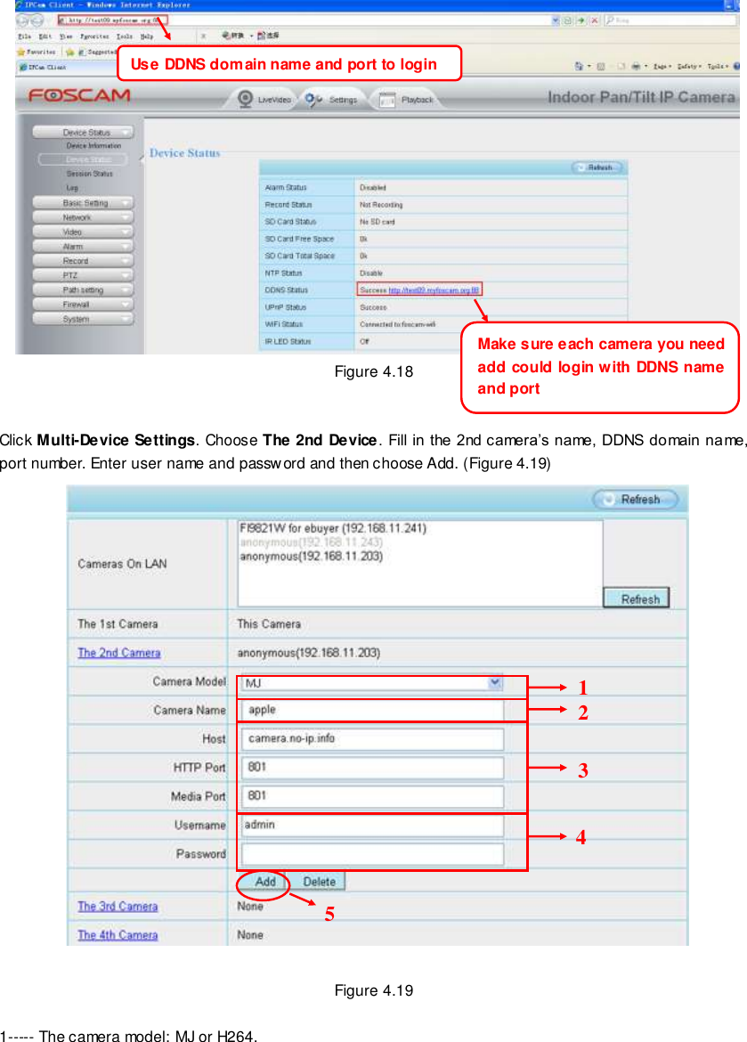                                                         39 wwwwwwww..ffoossccaamm..ccoomm  SShheennzzhheenn  FFoossccaamm  IInntteelllliiggeenntt  TTeecchhnnoollooggyy  CCoo..,,  LLiimmiitteedd  TTeell::  8866  775555  22667744  55666688  FFaaxx::  8866  775555  22667744  55116688                                                                                                                        39                                                                                                                                                                                                                                                                                                                  Figure 4.18   Click Multi-Device Settings. Choose The 2nd Device. Fill in the 2nd camera&rsquo;s name, DDNS domain name, port number. Enter user name and password and then choose Add. (Figure 4.19)     Figure 4.19  1----- The camera model: MJ or H264. Use DDNS domain name and port to login Make sure each camera you need add could login with DDNS name and port 2 3 4 5 1 