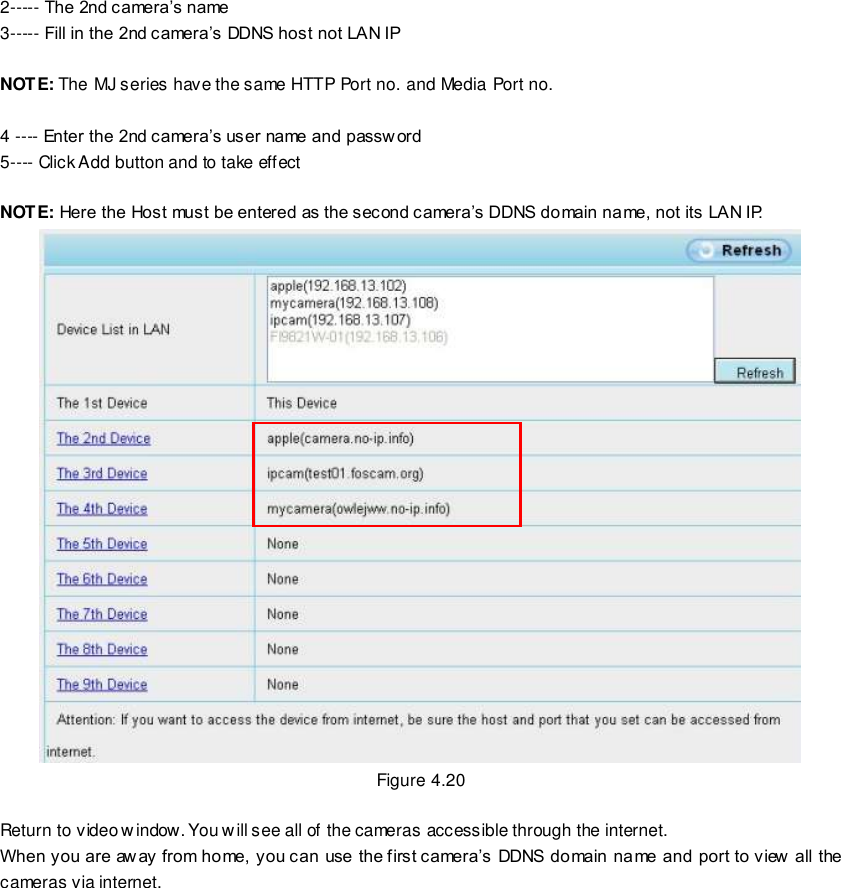                                                         40 wwwwwwww..ffoossccaamm..ccoomm  SShheennzzhheenn  FFoossccaamm  IInntteelllliiggeenntt  TTeecchhnnoollooggyy  CCoo..,,  LLiimmiitteedd  TTeell::  8866  775555  22667744  55666688  FFaaxx::  8866  775555  22667744  55116688                                                                                                                        40                                                                                                                                                                                                                                                                                                               2----- The 2nd camera&rsquo;s name 3----- Fill in the 2nd camera&rsquo;s DDNS host not LAN IP  NOTE: The MJ series have the same HTTP Port no. and Media Port no.    4 ---- Enter the 2nd camera&rsquo;s user name and passw ord 5---- Click Add button and to take effect  NOTE: Here the Host must be entered as the second camera&rsquo;s DDNS domain name, not its LAN IP.    Figure 4.20  Return to video window. You will see all of the cameras accessible through the internet. When you are aw ay from home, you can use the first camera&rsquo;s DDNS domain name and port to view  all the cameras via internet. 