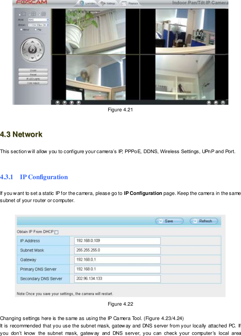                                                         41 wwwwwwww..ffoossccaamm..ccoomm  SShheennzzhheenn  FFoossccaamm  IInntteelllliiggeenntt  TTeecchhnnoollooggyy  CCoo..,,  LLiimmiitteedd  TTeell::  8866  775555  22667744  55666688  FFaaxx::  8866  775555  22667744  55116688                                                                                                                        41                                                                                                                                                                                                                                                                                                                Figure 4.21  44..33  NNeettwwoorrkk  This section will allow you to configure your camera&rsquo;s IP, PPPoE, DDNS, Wireless Settings, UPnP and Port.   4.3.1    IP Configuration If you want to set a static IP for the camera, please go to IP Configuration page. Keep the camera in the same subnet of your router or computer.   Figure 4.22  Changing settings here is the same as using the IP Camera Tool. (Figure 4.23/4.24) It is recommended that you use the subnet mask, gateway and DNS server from your locally attached PC. If you  don&rsquo;t  know   the  subnet  mask,  gatew ay  and  DNS  server,  you  can  check  your  computer&rsquo;s  local  area 