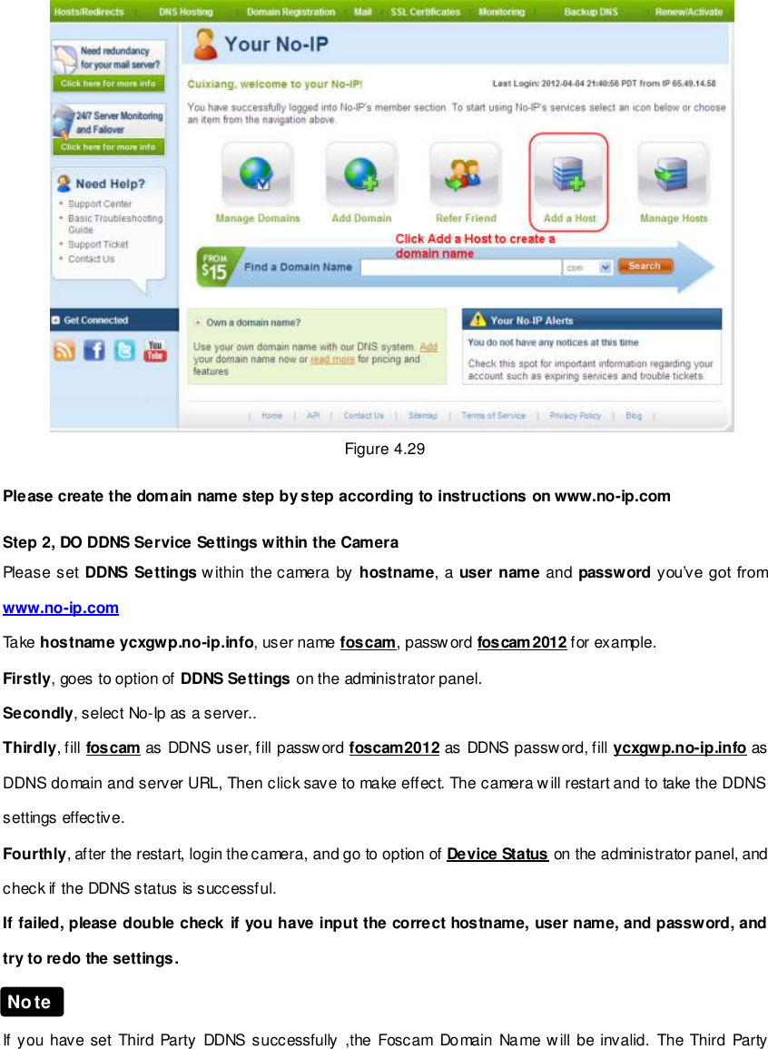                                                         46 wwwwwwww..ffoossccaamm..ccoomm  SShheennzzhheenn  FFoossccaamm  IInntteelllliiggeenntt  TTeecchhnnoollooggyy  CCoo..,,  LLiimmiitteedd  TTeell::  8866  775555  22667744  55666688  FFaaxx::  8866  775555  22667744  55116688                                                                                                                        46                                                                                                                                                                                                                                                                                                                   Figure 4.29  Please create the domain name step by step according to instructions on www.no-ip.com    Step 2, DO DDNS Service Settings within the Camera Please set DDNS Settings within the camera by hostname,  a  user name and  password you&rsquo;ve got from www.no-ip.com Take hostname ycxgwp.no-ip.info, user name foscam, password foscam2012 for example. Firstly, goes to option of DDNS Settings on the administrator panel. Secondly, select No-Ip as a server.. Thirdly, fill foscam as DDNS user, fill passw ord foscam2012 as DDNS password, fill ycxgwp.no-ip.info as DDNS domain and server URL, Then click save to make effect. The camera will restart and to take the DDNS settings effective. Fourthly, after the restart, login the camera, and go to option of Device Status on the administrator panel, and check if the DDNS status is successful.   If failed, please double check if you have input the correct hostname, user name, and password, and try to redo the settings.   If you have set Third  Party  DDNS  successfully  ,the  Foscam  Domain Name will be invalid.  The  Third  Party Note 