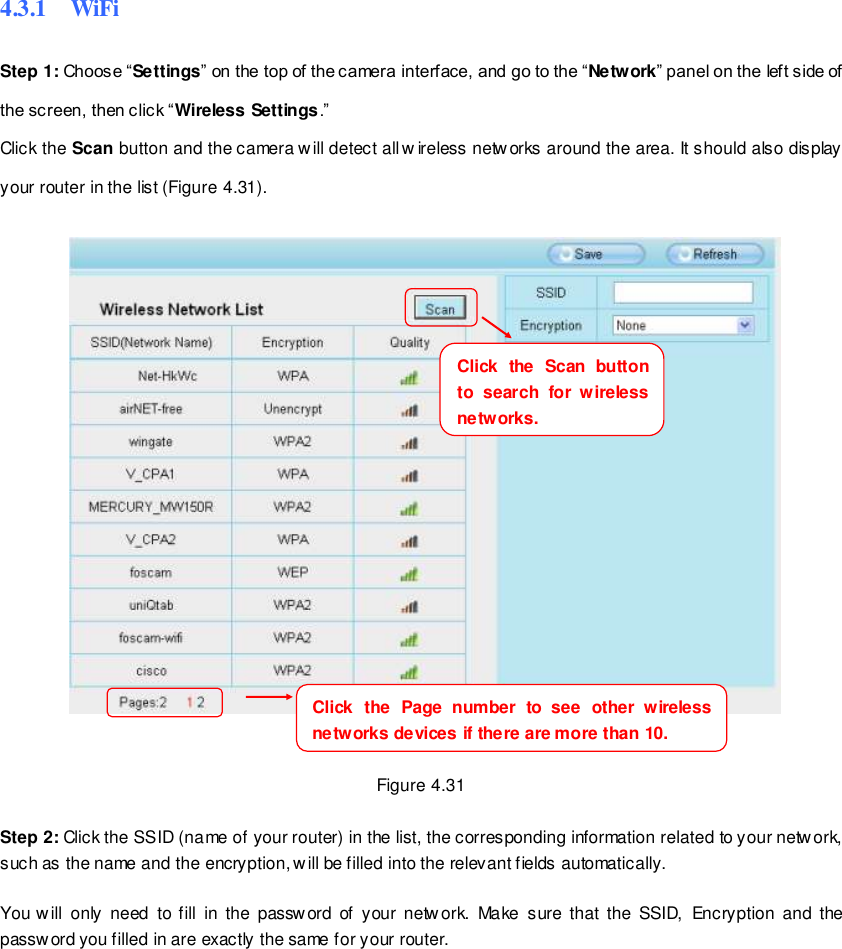                                                         48 wwwwwwww..ffoossccaamm..ccoomm  SShheennzzhheenn  FFoossccaamm  IInntteelllliiggeenntt  TTeecchhnnoollooggyy  CCoo..,,  LLiimmiitteedd  TTeell::  8866  775555  22667744  55666688  FFaaxx::  8866  775555  22667744  55116688                                                                                                                        48                                                                                                                                                                                                                                                                                                               4.3.1    WiFi Step 1: Choose &ldquo;Settings&rdquo; on the top of the camera interface, and go to the &ldquo;Network&rdquo; panel on the left side of the screen, then click &ldquo;Wireless Settings.&rdquo;   Click the Scan button and the camera w ill detect all w ireless networks around the area. It should also display your router in the list (Figure 4.31).          Figure 4.31  Step 2: Click the SSID (name of your router) in the list, the corresponding information related to your network, such as the name and the encryption, will be filled into the relevant fields automatically.  You will  only  need  to  fill  in  the  password  of  your  netw ork.  Make  sure that  the  SSID,  Encryption  and  the password you filled in are exactly the same for your router.    Click  the  Page  number  to  see  other  wireless networks devices if there are more than 10.     Click  the  Scan  button to  search  for  wireless networks.     