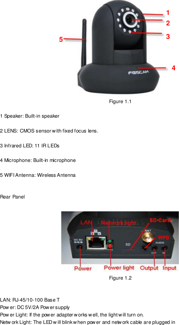                                                         4 wwwwwwww..ffoossccaamm..ccoomm  SShheennzzhheenn  FFoossccaamm  IInntteelllliiggeenntt  TTeecchhnnoollooggyy  CCoo..,,  LLiimmiitteedd  TTeell::  8866  775555  22667744  55666688  FFaaxx::  8866  775555  22667744  55116688                                                                                                                        4                                                                                                                                                                                                                                                                                                                           Figure 1.1  1 Speaker: Built-in speaker  2 LENS: CMOS sensor w ith fixed focus lens.    3 Infrared LED: 11 IR LEDs  4 Microphone: Built-in microphone  5 WIFI Antenna: Wireless Antenna   Rear Panel   Figure 1.2   LAN: RJ-45/10-100 Base T Pow er: DC 5V/2A Power supply Pow er Light: If the power adapter works well, the light will turn on. Netw ork Light: The LED w ill blink when power and network cable are plugged in  1 2 3 4 5 WPS 