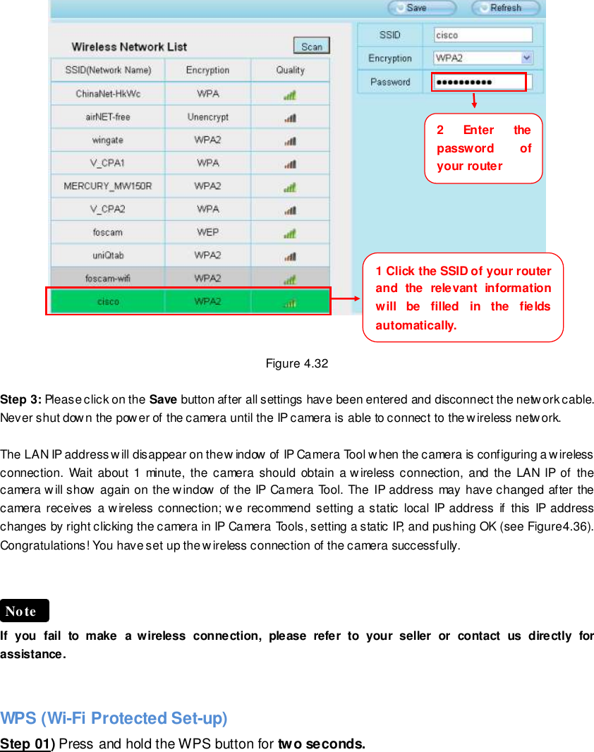                                                         49 wwwwwwww..ffoossccaamm..ccoomm  SShheennzzhheenn  FFoossccaamm  IInntteelllliiggeenntt  TTeecchhnnoollooggyy  CCoo..,,  LLiimmiitteedd  TTeell::  8866  775555  22667744  55666688  FFaaxx::  8866  775555  22667744  55116688                                                                                                                        49                                                                                                                                                                                                                                                                                                                  Figure 4.32  Step 3: Please click on the Save button after all settings have been entered and disconnect the network cable. Never shut dow n the power of the camera until the IP camera is able to connect to the wireless netw ork.  The LAN IP address will disappear on the w indow of IP Camera Tool when the camera is configuring a wireless connection. Wait  about 1 minute,  the camera should obtain a wireless connection, and  the LAN IP of  the camera will show again on the window of the IP Camera Tool. The IP address may have changed after the camera receives  a wireless connection; we  recommend setting a static  local IP  address if  this  IP address changes by right clicking the camera in IP Camera Tools, setting a static IP, and pushing OK (see Figure4.36).   Congratulations! You have set up the wireless connection of the camera successfully.       If  you  fail  to  make  a  wireless  connection,  please  refer  to  your  seller  or  contact  us  directly  for assistance.   WPS (Wi-Fi Protected Set-up) Step 01) Press and hold the WPS button for two seconds.   Note 1 Click the SSID of your router and  the  relevant  information will  be  filled  in  the  fields automatically.     2  Enter  the password  of your router     