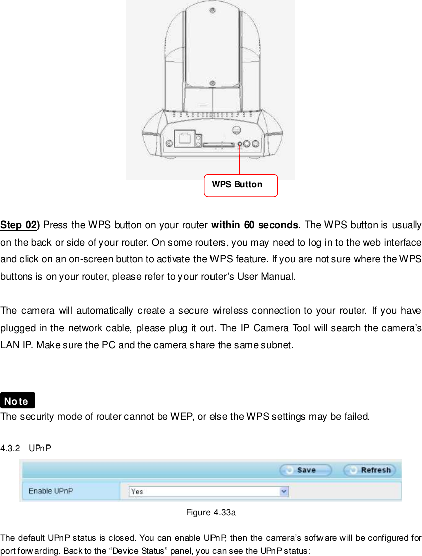                                                        50 wwwwwwww..ffoossccaamm..ccoomm  SShheennzzhheenn  FFoossccaamm  IInntteelllliiggeenntt  TTeecchhnnoollooggyy  CCoo..,,  LLiimmiitteedd  TTeell::  8866  775555  22667744  55666688  FFaaxx::  8866  775555  22667744  55116688                                                                                                                        50                                                                                                                                                                                                                                                                                                                  Step 02) Press the WPS button on your router within 60 seconds. The WPS button is usually on the back or side of your router. On some routers, you may need to log in to the web interface and click on an on-screen button to activate the WPS feature. If you are not sure where the WPS buttons is on your router, please refer to your router&rsquo;s User Manual.  The camera will  automatically create a secure  wireless connection to your  router.  If you  have plugged in the network cable, please plug it out. The IP Camera Tool will search the camera&rsquo;s LAN IP. Make sure the PC and the camera share the same subnet.    The security mode of router cannot be WEP, or else the WPS settings may be failed.  4.3.2    UPnP  Figure 4.33a    The default UPnP status is closed. You can enable UPnP, then the camera&rsquo;s softw are w ill be configured for port forw arding. Back to the &ldquo;Device Status&rdquo; panel, you can see the UPnP status:  Note WPS Button 