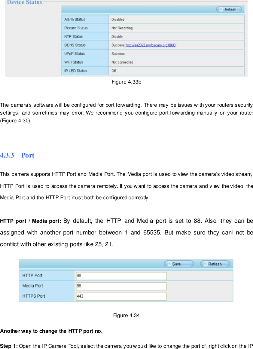                                                         51 wwwwwwww..ffoossccaamm..ccoomm  SShheennzzhheenn  FFoossccaamm  IInntteelllliiggeenntt  TTeecchhnnoollooggyy  CCoo..,,  LLiimmiitteedd  TTeell::  8866  775555  22667744  55666688  FFaaxx::  8866  775555  22667744  55116688                                                                                                                        51                                                                                                                                                                                                                                                                                                                Figure 4.33b     The camera&rsquo;s softw are will be configured for port forw arding. There may be issues w ith your routers security settings,  and sometimes  may  error.  We recommend  you configure port forwarding  manually  on your router (Figure 4.30).   4.3.3    Port This camera supports HTTP Port and Media Port. The Media port is used to view  the camera&rsquo;s video stream, HTTP Port is used to access the camera remotely. If you want to access the camera and view the video, the Media Port and the HTTP Port must both be configured correctly.  HTTP port  / Media port: By  default,  the  HTTP  and  Media  port  is set to  88. Also,  they  can  be assigned  with  another  port number  between  1  and  65535.  But make sure  they  canl  not  be conflict with other existing ports like 25, 21.    Figure 4.34  Another way to change the HTTP port no.  Step 1: Open the IP Camera Tool, select the camera you would like to change the port of, right click on the IP 