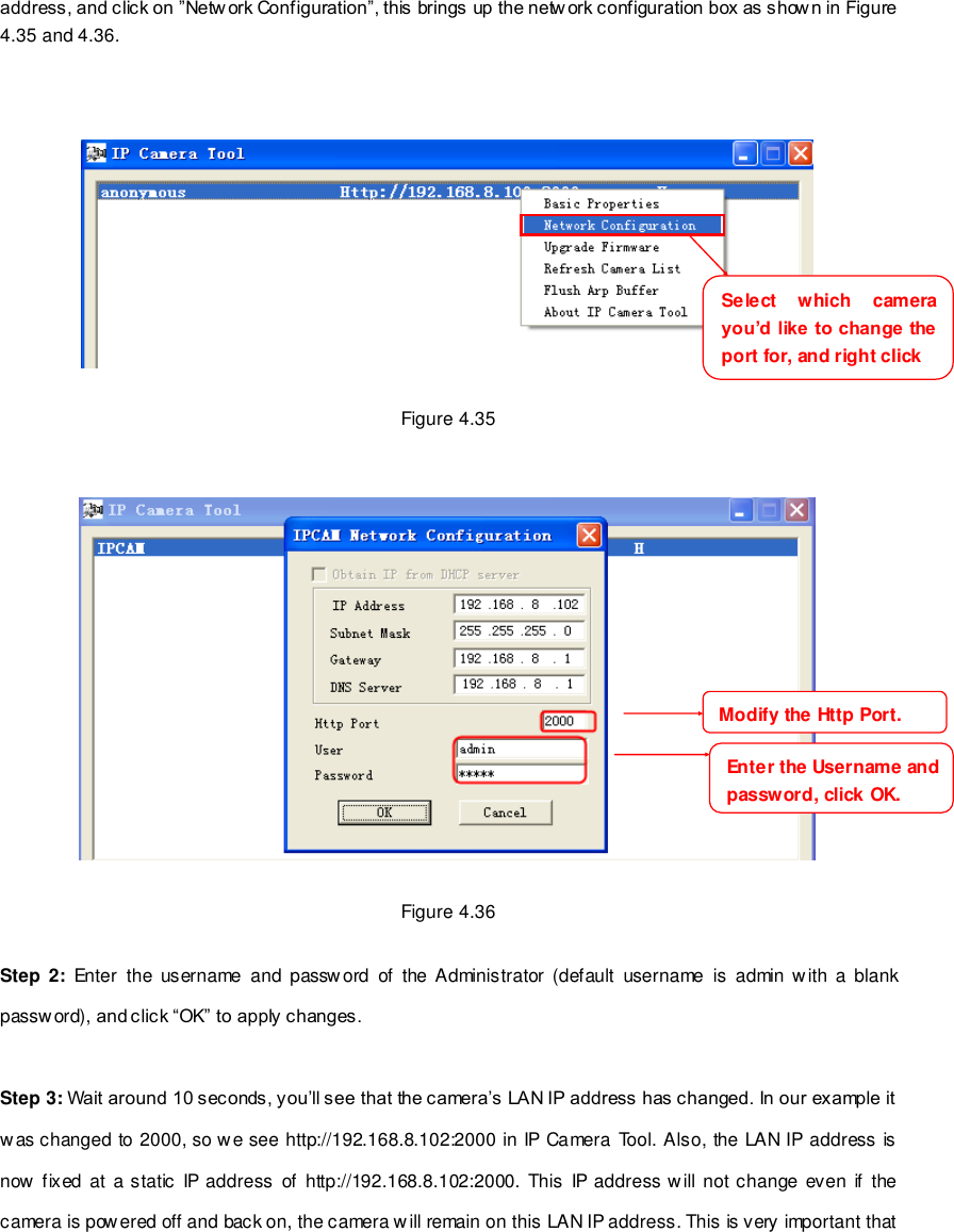                                                         52 wwwwwwww..ffoossccaamm..ccoomm  SShheennzzhheenn  FFoossccaamm  IInntteelllliiggeenntt  TTeecchhnnoollooggyy  CCoo..,,  LLiimmiitteedd  TTeell::  8866  775555  22667744  55666688  FFaaxx::  8866  775555  22667744  55116688                                                                                                                        52                                                                                                                                                                                                                                                                                                               address, and click on &rdquo;Netw ork Configuration&rdquo;, this brings up the network configuration box as show n in Figure 4.35 and 4.36.      Figure 4.35     Figure 4.36  Step 2:  Enter  the  username  and password  of  the Administrator  (default  username  is  admin with  a  blank password), and click &ldquo;OK&rdquo; to apply changes.    Step 3: Wait around 10 seconds, you&rsquo;ll see that the camera&rsquo;s LAN IP address has changed. In our example it was changed to 2000, so we see http://192.168.8.102:2000 in IP Camera Tool. Also, the LAN IP address is now fixed  at a static IP address of http://192.168.8.102:2000. This IP address will not change  even if  the camera is powered off and back on, the camera will remain on this LAN IP address. This is very important that Select  which  camera you&rsquo;d like to change the port for, and right click     Modify the Http Port.     Enter the Username and password, click OK.     