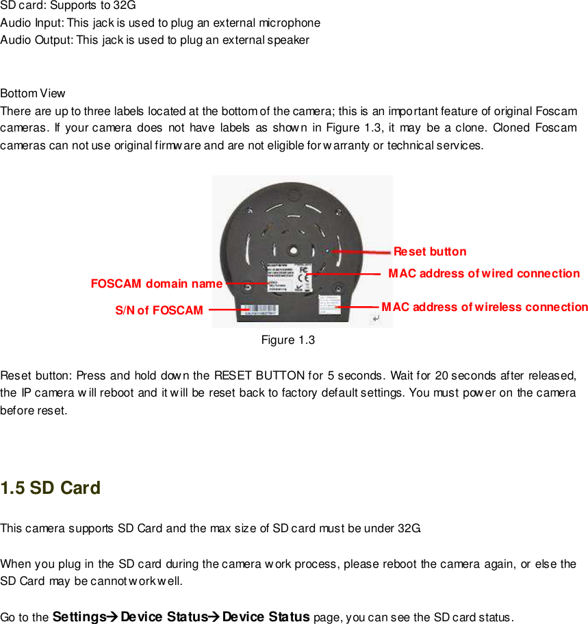                                                         5 wwwwwwww..ffoossccaamm..ccoomm  SShheennzzhheenn  FFoossccaamm  IInntteelllliiggeenntt  TTeecchhnnoollooggyy  CCoo..,,  LLiimmiitteedd  TTeell::  8866  775555  22667744  55666688  FFaaxx::  8866  775555  22667744  55116688                                                                                                                        5                                                                                                                                                                                                                                                                                                               SD card: Supports to 32G Audio Input: This jack is used to plug an external microphone Audio Output: This jack is used to plug an external speaker   Bottom View There are up to three labels located at the bottom of the camera; this is an important feature of original Foscam cameras. If your camera does  not  have  labels as show n  in  Figure  1.3, it  may be  a clone. Cloned Foscam cameras can not use original firmware and are not eligible for warranty or technical services.         Figure 1.3   Reset button: Press and hold dow n the RESET BUTTON for 5 seconds. Wait for 20 seconds after released, the IP camera w ill reboot and it w ill be reset back to factory default settings. You must pow er on the camera before reset.   1.5 SD Card This camera supports SD Card and the max size of SD card must be under 32G.  When you plug in the SD card during the camera work process, please reboot the camera again, or else the SD Card may be cannot work w ell.  Go to the SettingsDevice StatusDevice Status page, you can see the SD card status.  FOSCAM domain name Reset button MAC address of wired connection MAC address of wireless connection S/N of FOSCAM 